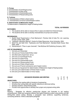 55
C. Pumps
6. Characteristics of Centrifugal pumps
7. Characteristics of Gear pump
8. Characteristics of Submersible pump
9. Characteristics of Reciprocating pump
D. Turbines
10. Characteristics of Pelton wheel turbine
11. Characteristics of Francis turbine/Kaplan turbine
E. Determination of Metacentric height
12.Determination of Metacentric height of floating bodies
TOTAL: 60 PERIODS
OUTCOMES:
 The students will be able to measure flow in pipes and determine frictional losses.
 The students will be able to develop characteristics of pumps and turbines.
REFERENCES:
1. Sarbjit Singh."Experiments in Fluid Mechanics", Prentice Hall of India Pvt. Ltd, Learning
Private Limited, Delhi, 2009.
2. "Hydraulic Laboratory Manual", Centre for Water Resources, Anna University, 2004.
3. Modi P.N. and Seth S.M., "Hydraulics and Fluid Mechanics", Standard Book House, New
Delhi, 2000.
4. Subramanya K. "Flow in open channels", Tata McGraw Hill Publishing.Company, 2001.
LIST OF EQUIPMENTS
1. One set up of Rotometer
2. One set up of Venturimeter/Orifice meter
3. One Bernoulli’s Experiment set up
4. One set up of Centrifugal Pump
5. One set up of Gear Pump
6. One set up of Submersible pump
7. One set up of Reciprocating Pump
8. One set up of Pelton Wheel turbine
9. One set up of Francis turbines/one set of kaplon turbine
10. One set up of equipment for determination of Metacentric height of floating bodies
11. One set up for determination of friction factor in pipes
12. One set up for determination of minor losses.
HS8461 ADVANCED READING AND WRITING L T P C
0 0 2 1
OBJECTIVES:
• Strengthen the reading skills of students of engineering.
• Enhance their writing skills with specific reference to technical writing.
• Develop students’ critical thinking skills.
• Provide more opportunities to develop their project and proposal writing skills.
UNIT I
Reading - Strategies for effective reading-Use glosses and footnotes to aid reading
comprehension- Read and recognize different text types-Predicting content using photos and title
Writing-Plan before writing- Develop a paragraph: topic sentence, supporting sentences,
concluding sentence –Write a descriptive paragraph
 