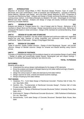 57
UNIT I INTRODUCTION 9+6
Objective of structural design-Steps in RCC Structural Design Process- Type of Loads on
Structures and Load combinations- Code of practices and Specifications - Concept of Working
Stress Method, Ultimate Load Design and Limit State Design Methods for RCC –Properties of
Concrete and Reinforcing Steel - Analysis and Design of Singly reinforced Rectangular beams by
working stress method - Limit State philosophy as detailed in IS code - Advantages of Limit State
Method over other methods - Analysis and design of singly and doubly reinforced rectangular
beams by Limit State Method.
UNIT II DESIGN OF BEAMS 9+6
Analysis and design of Flanged beams for – Use of design aids for Flexure - Behaviour of RC
members in Shear, Bond and Anchorage - Design requirements as per current code - Behaviour of
rectangular RC beams in shear and torsion - Design of RC members for combined Bending, Shear
and Torsion.
UNIT III DESIGN OF SLABS AND STAIRCASE 9+6
Analysis and design of cantilever, one way simply supported and continuous slabs and supporting
beams-Two way slab- Desingn of simply supported and continuous slabs using IS code
coefficients- Types of Staircases – Design of dog-legged Staircase.
UNIT IV DESIGN OF COLUMNS 9+6
Types of columns –Axially Loaded columns – Design of short Rectangula Square and circular
columns –Design of Slender columns- Design for Uniaxial and Biaxial bending using Column
Curves
UNIT V DESIGN OF FOOTINGS 9+6
Concepts of Proportioning footings and foundations based on soil properties-Design of wall footing
– Design of axially and eccentrically loaded Square, Rectangular pad and sloped footings –
Design of Combined Rectangular footing for two columns only.
TOTAL: 75 PERIODS
OUTCOMES:
Students will be able to
 Understand the various design methodologies for the design of RC elements.
 Know the analysis and design of flanged beams by limit state method and sign of beams
for shear, bond and torsion.
 design the various types of slabs and staircase by limit state method.
 Design columns for axial, uniaxial and biaxial eccentric loadings.
 Design of footing by limit state method.
TEXT BOOKS:
1. Varghese, P.C., “Limit State Design of Reinforced Concrete”, Prentice Hall of India, Pvt.
Ltd., New Delhi, 2002.
2. Gambhir. M.L., "Fundamentals of Reinforced Concrete Design", Prentice Hall of India
Private Limited, New Delhi, 2006.
3. Subramanian,N.,”Design of Reinforced Concrete Structures”,Oxford University Press, New
Delhi, 2013.
4. Krishnaraju.N “ Design of Reinforced Concrete Structurres “, CBS Publishers & Distributors
Pvt. Ltd., New Delhi.
5. Ramachandra, “Limit state Design of Concrete Structures“ Standard Book House, New
Delhi
 