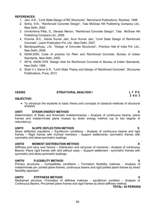 58
REFERENCES:
1. Jain, A.K., “Limit State Design of RC Structures”, Nemchand Publications, Roorkee, 1998
2. Sinha, S.N., “Reinforced Concrete Design”, Tata McGraw Hill Publishing Company Ltd.,
New Delhi, 2002
3. Unnikrishna Pillai, S., Devdas Menon, “Reinforced Concrete Design”, Tata McGraw Hill
Publishing Company Ltd., 2009
4. Punmia. B.C., Ashok Kumar Jain, Arun Kumar Jain, “Limit State Design of Reinforced
Concrete”, Laxmi Publication Pvt. Ltd., New Delhi, 2007.
5. Bandyopadhyay. J.N., "Design of Concrete Structures"., Prentice Hall of India Pvt. Ltd.,
New Delhi, 2008.
6. IS456:2000, Code of practice for Plain and Reinforced Concrete, Bureau of Indian
Standards, New Delhi, 2000
7. SP16, IS456:1978 “Design Aids for Reinforced Concrete to Bureau of Indian Standards,
New Delhi, 1999
8. Shah V L Karve S R., "Limit State Theory and Design of Reinforced Concrete", Structures
Publilcations, Pune, 2013
CE8502 STRUCTURAL ANALYSIS I L T P C
3 0 0 3
OBJECTIVE:
 To introduce the students to basic theory and concepts of classical methods of structural
analysis
UNITI STRAIN ENERGY METHOD 9
Determination of Static and Kinematic Indeterminacies – Analysis of continuous beams, plane
frames and indeterminate plane trusses by strain energy method (up to two degree of
redundancy).
UNITII SLOPE DEFLECTION METHOD 9
Slope deflection equations – Equilibrium conditions - Analysis of continuous beams and rigid
frames – Rigid frames with inclined members - Support settlements- symmetric frames with
symmetric and skew-symmetric loadings.
UNITIII MOMENT DISTRIBUTION METHOD 9
Stiffness and carry over factors – Distribution and carryover of moments - Analysis of continuous
Beams- Plane rigid frames with and without sway – Support settlement - symmetric frames with
symmetric and skew-symmetric loadings.
UNITIV FLEXIBLITY METHOD 9
Primary structures - Compatibility conditions – Formation flexibility matrices - Analysis of
indeterminate pin- jointed plane frames, continuous beams and rigid jointed plane frames by direct
flexibility approach.
UNITV STIFFNESS METHOD 9
Restrained structure –Formation of stiffness matrices - equilibrium condition - Analysis of
Continuous Beams, Pin-jointed plane frames and rigid frames by direct stiffness method.
TOTAL: 45 PERIODS
 