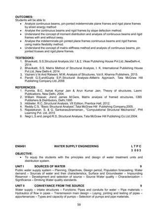 59
OUTCOMES:
Students will be able to
 Analyze continuous beams, pin-jointed indeterminate plane frames and rigid plane frames
by strain energy method
 Analyse the continuous beams and rigid frames by slope defection method.
 Understand the concept of moment distribution and analysis of continuous beams and rigid
frames with and without sway.
 Analyse the indeterminate pin jointed plane frames continuous beams and rigid frames
using matrix flexibility method.
 Understand the concept of matrix stiffness method and analysis of continuous beams, pin
jointed trusses and rigid plane frames.
TEXTBOOKS:
1. Bhavikatti, S.S,Structural Analysis,Vol.1,& 2, Vikas Publishing House Pvt.Ltd.,NewDelhi-4,
2014.
2. Bhavikatti, S.S, Matrix Method of Structural Analysis, I. K. International Publishing House
Pvt.Ltd.,New Delhi-4, 2014.
3. Vazrani.V.N And Ratwani, M.M, Analysis of Structures, Vol.II, Khanna Publishers, 2015.
4. Pandit G.S.andGupta S.P.,Structural Analysis–AMatrix Approach, Tata McGraw Hill
Publishing Company Ltd.,2006
REFERENCES:
1. Punmia. B.C, Ashok Kumar Jain & Arun Kumar Jain, Theory of structures, Laxmi
Publications, New Delhi, 2004.
2. William Weaver, Jrand James M.Gere, Matrix analysis of framed structures, CBS
Publishers & Distributors, Delhi,1995
3. Hibbeler, R.C.,Structural Analysis, VII Edition, Prentice Hall, 2012.
4. Reddy.C.S, “Basic Structural Analysis”,Tata McGraw Hill Publishing Company,2005.
5. Rajasekaran. S, & G. Sankarasubramanian., “Computational Structural Mechanics”, PHI
Learning Pvt. Ltd, 2015
6. Negi L.S.and Jangid R.S.,Structural Analysis, Tata McGraw Hill Publishing Co.Ltd.2004.
EN8491 WATER SUPPLY ENGINEERING L T P C
3 0 0 3
OBJECTIVE:
 To equip the students with the principles and design of water treatment units and
distribution system. 

UNIT I SOURCES OF WATER 9
Public water supply system – Planning, Objectives, Design period, Population forecasting; Water
demand – Sources of water and their characteristics, Surface and Groundwater – Impounding
Reservoir – Development and selection of source – Source Water quality – Characterization –
Significance – Drinking Water quality standards.
UNIT II CONVEYANCE FROM THE SOURCE 9
Water supply – intake structures – Functions; Pipes and conduits for water – Pipe materials –
Hydraulics of flow in pipes – Transmission main design – Laying, jointing and testing of pipes –
appurtenances – Types and capacity of pumps – Selection of pumps and pipe materials.
 