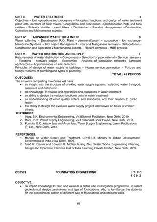 60
UNIT III WATER TREATMENT 9
Objectives – Unit operations and processes – Principles, functions, and design of water treatment
plant units, aerators of flash mixers, Coagulation and flocculation –Clarifloccuator-Plate and tube
settlers - Pulsator clarifier - sand filters - Disinfection - Residue Management –Construction,
Operation and Maintenance aspects.
UNIT IV ADVANCED WATER TREATMENT 9
Water softening – Desalination- R.O. Plant – demineralization – Adsorption - Ion exchange–
Membrane Systems – RO Reject Management - Iron and Manganese removal - Defluoridation -
Construction and Operation & Maintenance aspects – Recent advances - MBR process
UNIT V WATER DISTRIBUTION AND SUPPLY 9
Requirements of water distribution – Components – Selection of pipe material – Service reservoirs
– Functions – Network design – Economics – Analysis of distribution networks -Computer
applications – Appurtenances – Leak detection.
Principles of design of water supply in buildings – House service connection – Fixtures and
fittings, systems of plumbing and types of plumbing.
TOTAL: 45 PERIODS
OUTCOMES:
The students completing the course will have
 an insight into the structure of drinking water supply systems, including water transport,
treatment and distribution 
 the knowledge in various unit operations and processes in water treatment
 an ability to design the various functional units in water treatment
 an understanding of water quality criteria and standards, and their relation to public
health
 the ability to design and evaluate water supply project alternatives on basis of chosen
criteria.
TEXTBOOKS:
1. Garg, S.K. Environmental Engineering, Vol.IKhanna Publishers, New Delhi, 2010.
2. Modi, P.N., Water Supply Engineering, Vol.I Standard Book House, New Delhi, 2010.
3. Punmia, B.C.,Ashok Jain and Arun Jain, Water Supply Engineering, Laxmi Publications
(P) Ltd., New Delhi, 2014.
REFERENCES:
1. Manual on Water Supply and Treatment, CPHEEO, Ministry of Urban Development,
Government of India, New Delhi, 1999.
2. Syed R. Qasim and Edward M. Motley Guang Zhu, Water Works Engineering Planning,
Design and Operation, Prentice Hall of India Learning Private Limited, New Delhi, 2009.
CE8591 FOUNDATION ENGINEERING L T P C
3 0 0 3
OBJECTIVE:
 To impart knowledge to plan and execute a detail site investigation programme, to select
geotechnical design parameters and type of foundations. Also to familiarize the students
for the geotechnical design of different type of foundations and retaining walls.
 
