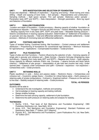 61
UNIT I SITE INVESTIGATION AND SELECTION OF FOUNDATION 9
Scope and objectives – Methods of exploration – Auguring and boring – Wash boring and rotary
drilling – Depth and spacing of bore holes – Soil samples – Representative and undisturbed –
Sampling methods – Split spoon sampler, Thin wall sampler, Stationary piston sampler –
Penetration tests (SPT and SCPT) – Data interpretation - Strength parameters - Bore log report
and Selection of foundation.
UNIT II SHALLOW FOUNDATION 9
Location and depth of foundation – Codal provisions – Bearing capacity of shallow foundation on
homogeneous deposits – Terzaghi’s formula and BIS formula – Factors affecting bearing capacity
– Bearing capacity from in-situ tests (SPT, SCPT and plate load) – Allowable bearing pressure –
Seismic considerations in bearing capacity evaluation. Determination of Settlement of foundations
on granular and clay deposits – Total and differential settlement – Allowable settlements – Codal
provision – Methods of minimizing total and differential settlements.
UNIT III FOOTINGS AND RAFTS 9
Types of Isolated footing, Combined footing, Mat foundation – Contact pressure and settlement
distribution – Proportioning of foundations for conventional rigid behaviour – Minimum thickness
for rigid behaviour – Applications – Compensated foundation – Codal provision
UNIT IV PILE FOUNDATION 9
Types of piles and their functions – Factors influencing the selection of pile – Carrying capacity of
single pile in granular and cohesive soil – Static formula – Dynamic formulae (Engineering news
and Hileys) – Capacity from insitu tests (SPT and SCPT) – Negative skin friction – Uplift capacity-
Group capacity by different methods (Feld’s rule, Converse – Labarra formula and block failure
criterion) – Settlement of pile groups – Interpretation of pile load test (routine test only), Under
reamed piles – Capacity under compression and uplift – Cohesive – expansive – non expansive –
Cohesionless soils – Codal provisions.
UNIT V RETAINING WALLS 9
Plastic equilibrium in soils – Active and passive states – Rankine’s theory – Cohesionless and
cohesive soil – Coulomb’s wedge theory – Condition for critical failure plane – Earth pressure on
retaining walls of simple configurations – Culmann’s Graphical method – Pressure on the wall due
to line load – Stability analysis of retaining walls – Codal provisions.
TOTAL: 45 PERIODS
OUTCOMES:
Students will be able to
 Understand the site investigation, methods and sampling.
 Get knowledge on bearing capacity and testing methods.
 Design shallow footings.
 Determine the load carrying capacity, settlement of pile foundation.
 Determine the earth pressure on retaining walls and analysis for stability.
TEXTBOOKS:
1. Murthy, V.N.S., “Text book of Soil Mechanics and Foundation Engineering”, CBS
Publishers Distribution Ltd., New Delhi. 2014.
2. Arora, K.R., “Soil Mechanics and Foundation Engineering”, Standard Publishers and
Distributors, New Delhi, 7th
Edition, 2017 (Reprint).
3. Punmia, B.C., “Soil Mechanics and Foundations”, Laxmi Publications Pvt. Ltd. New Delhi,
16th
Edition 2017.
 