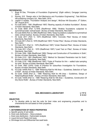 62
REFERENCES:
1. Braja M Das, “Principles of Foundation Engineering” (Eigth edition), Cengage Learning
2014.
2. Kaniraj, S.R. “Design aids in Soil Mechanics and Foundation Engineering”, Tata McGraw
Hill publishing company Ltd., New Delhi, 2014.
3. Joseph E bowles, “Foundation Analysis and design”, McGraw Hill Education, 5th
Edition,
28th
August 2015.
4. IS Code 6403 : 1981 (Reaffirmed 1997) “Bearing capacity of shallow foundation”, Bureau
of Indian Standards, New Delhi.
5. IS Code 8009 (Part 1):1976 (Reaffirmed 1998) “Shallow foundations subjected to
symmetrical static vertical loads”, Bureau of Indian Standards, New Delhi.
6. IS Code 8009 (Part 2):1980 (Reaffirmed 1995) “Deep foundations subjected to symmetrical
static vertical loading”, Bureau of Indian Standards, New Delhi.
7. IS Code 2911 (Part 1): 1979 (Reaffirmed 1997) “Concrete Piles” Bureau of Indian
Standards, New Delhi.
8. IS Code 2911 (Part 2): 1979 (Reaffirmed 1997) “Timber Piles”, Bureau of Indian Standards,
New Delhi.
9. IS Code 2911 (Part 3) : 1979 (Reaffirmed 1997) “Under Reamed Piles”, Bureau of Indian
Standards, New Delhi.
10. IS Code 2911 (Part 4) : 1979 (Reaffirmed 1997) “Load Test on Piles”, Bureau of Indian
Standards, New Delhi.
11. IS Code 1904: 1986 (Reaffirmed 1995) “Design and Construction of Foundations in Soils”,
Bureau of Indian Standards, New Delhi.
12. IS Code 2131: 1981 (Reaffirmed 1997) “Method for Standard Penetration test for Soils”,
Bureau of Indian Standards, New Delhi.
13. IS Code 2132: 1986 (Reaffirmed 1997) “Code of Practice for thin – walled tube sampling
for soils”, Bureau of Indian Standards, New Delhi.
14. IS Code 1892 (1979): Code of Practice for subsurface Investigation for Foundations.
Bureau of Indian Standards, New Delhi.
15. IS Code 14458 (Part 1) : 1998 “Retaining Wall for Hill Area – Guidelines, Selection of Type
of Wall” , Bureau of Indian Standards, New Delhi.
16. IS Code 14458 (Part 2) : 1998 “Retaining Wall for Hill Area – Guidelines, Design of
Retaining/Breast Walls” , Bureau of Indian Standards, New Delhi.
17. IS Code 14458 (Part 3) : 1998 “Retaining Wall for Hill Area – Guidelines, Construction Of
Dry Stone Walls” , Bureau of Indian Standards, New Delhi.
CE8511 SOIL MECHANICS LABORATORY L T P C
0 0 4 2
OBJECTIVE:
 To develop skills to test the soils for their index and engineering properties and to
characterise the soil based on their properties.
EXERCISES:
1. DETERMINATION OF INDEX PROPERTIES 20
a. Specific gravity of soil solids
b. Grain size distribution – Sieve analysis
c. Grain size distribution - Hydrometer analysis
d. Liquid limit and Plastic limit tests
e. Shrinkage limit and Differential free swell tests
 