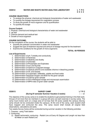 64
CE8512 WATER AND WASTE WATER ANALYSIS LABORATORY L T P C
0 0 4 2
COURSE OBJECTIVES:
 To analyse the physical, chemical and biological characteristics of water and wastewater
 To quantify the dosage requirement for coagulation process
 To study the growth of micro-organism and its quantification
 To quantify the sludge
Course Content:
1. Physical, Chemical and biological characteristics of water and wastewater
2. Jar test
3. Chlorine demand and residual test
4. Growth of micro-organism
COURSE OUTCOME:
On the completion of the course, the students will be able to:
 Quantify the pollutant concentration in water and wastewater
 Suggest the type of treatment required and amount of dosage required for the treatment
 Examine the conditions for the growth of micro-organisms
TOTAL: 60 PERIODS
List of Experiments:
1. Determination of pH, Turbidity and conductivity
2. Determination of Hardness
3. Determination of Alkalinity and Acidity
4. Determination of Chlorides
5. Determination of Phosphates and Sulphates
6. Determination of iron and fluoride
7. Determination of Optimum Coagulant dosage
8. Determination of residual chlorine and available chlorine in bleaching powder
9. Determination of Oil, and Grease
10. Determination of suspended, settleable, volatile and fixed solids
11. Determination Dissolved Oxygen and BOD for the given sample
12. Determination of COD for given sample
13. Determination of SVI of Biological sludge and microscopic examination
14. Determination of MPN index of given water sample
CE8513 SURVEY CAMP L T P C
(During IV semester Summer Vacation 2 weeks) - - - 2
The objective of the survey camp is to enable the students to get practical training in the field work.
Groups of not more than six members in a group will carry out each exercise in survey camp. The
camp must involve work on a large area of not less than 40 acres outside the campus (Survey
camp should not be conducted inside the campus). At the end of the camp, each student shall
have mapped and contoured the area. The camp record shall include all original field
observations, calculations and plots.
Two weeks Survey Camp will be conducted during summer vacation in the following activities:
1. Traverse - using Total station
2. Contouring
(i). Radial tachometric contouring - Radial Line at Every 45 Degree and Length not less than
60 Meter on each Radial Line
 