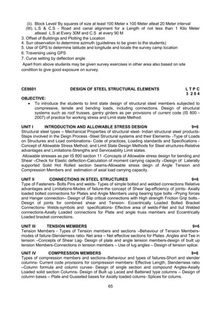 65
(ii). Block Level/ By squares of size at least 100 Meter x 100 Meter atleat 20 Meter interval
(III). L.S & C.S - Road and canal alignment for a Length of not less than 1 Kilo Meter
atleast L.S at Every 30M and C.S at every 90 M
3. Offset of Buildings and Plotting the Location
4. Sun observation to determine azimuth (guidelines to be given to the students)
5. Use of GPS to determine latitude and longitude and locate the survey camp location
6. Traversing using GPS
7. Curve setting by deflection angle
Apart from above students may be given survey exercises in other area also based on site
condition to give good exposure on survey.
CE8601 DESIGN OF STEEL STRUCTURAL ELEMENTS L T P C
3 2 0 4
OBJECTIVE:
 To introduce the students to limit state design of structural steel members subjected to
compressive, tensile and bending loads, including connections. Design of structural
systems such as roof trusses, gantry girders as per provisions of current code (IS 800 -
2007) of practice for working stress and Limit state Method.
UNIT I INTRODUCTION AND ALLOWABLE STRESS DESIGN 9+6
Structural steel types – Mechanical Properties of structural steel- Indian structural steel products-
Steps involved in the Deign Process -Steel Structural systems and their Elements- -Type of Loads
on Structures and Load combinations- Code of practices, Loading standards and Specifications -
Concept of Allowable Stress Method, and Limit State Design Methods for Steel structures-Relative
advantages and Limitations-Strengths and Serviceability Limit states.
Allowable stresses as per IS 800 section 11 -Concepts of Allowable stress design for bending and
Shear –Check for Elastic deflection-Calculation of moment carrying capacity –Design of Laterally
supported Solid Hot Rolled section beams-Allowable stress deign of Angle Tension and
Compression Members and estimation of axial load carrying capacity.
UNIT II CONNECTIONS IN STEEL STRUCTURES 9+6
Type of Fasteners- Bolts Pins and welds- Types of simple bolted and welded connections Relative
advantages and Limitations-Modes of failure-the concept of Shear lag-efficiency of joints- Axially
loaded bolted connections for Plates and Angle Members using bearing type bolts –Prying forces
and Hanger connection– Design of Slip critical connections with High strength Friction Grip bolts.-
Design of joints for combined shear and Tension- Eccentrically Loaded Bolted Bracket
Connections- Welds-symbols and specifications- Effective area of welds-Fillet and but Welded
connections-Axially Loaded connections for Plate and angle truss members and Eccentrically
Loaded bracket connections.
UNIT III TENSION MEMBERS 9+6
Tension Members - Types of Tension members and sections –Behaviour of Tension Members-
modes of failure-Slenderness ratio- Net area – Net effective sections for Plates ,Angles and Tee in
tension –Concepts of Shear Lag- Design of plate and angle tension members-design of built up
tension Members-Connections in tension members – Use of lug angles – Design of tension splice.
UNIT IV COMPRESSION MEMBERS 9+6
Types of compression members and sections–Behaviour and types of failures-Short and slender
columns- Current code provisions for compression members- Effective Length, Slenderness ratio
–Column formula and column curves- Design of single section and compound Angles-Axially
Loaded solid section Columns- Design of Built up Laced and Battened type columns – Design of
column bases – Plate and Gusseted bases for Axially loaded colums- Splices for colums.
 