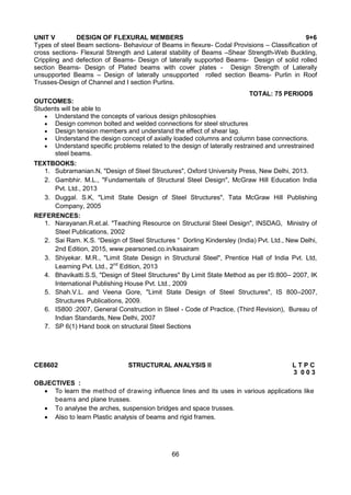 66
UNIT V DESIGN OF FLEXURAL MEMBERS 9+6
Types of steel Beam sections- Behaviour of Beams in flexure- Codal Provisions – Classification of
cross sections- Flexural Strength and Lateral stability of Beams –Shear Strength-Web Buckling,
Crippling and defection of Beams- Design of laterally supported Beams- Design of solid rolled
section Beams- Design of Plated beams with cover plates - Design Strength of Laterally
unsupported Beams – Design of laterally unsupported rolled section Beams- Purlin in Roof
Trusses-Design of Channel and I section Purlins.
TOTAL: 75 PERIODS
OUTCOMES:
Students will be able to
 Understand the concepts of various design philosophies
 Design common bolted and welded connections for steel structures
 Design tension members and understand the effect of shear lag.
 Understand the design concept of axially loaded columns and column base connections.
 Understand specific problems related to the design of laterally restrained and unrestrained
steel beams.
TEXTBOOKS:
1. Subramanian.N, "Design of Steel Structures", Oxford University Press, New Delhi, 2013.
2. Gambhir. M.L., "Fundamentals of Structural Steel Design", McGraw Hill Education India
Pvt. Ltd., 2013
3. Duggal. S.K, "Limit State Design of Steel Structures", Tata McGraw Hill Publishing
Company, 2005
REFERENCES:
1. Narayanan.R.et.al. "Teaching Resource on Structural Steel Design", INSDAG, Ministry of
Steel Publications, 2002
2. Sai Ram. K.S. “Design of Steel Structures “ Dorling Kindersley (India) Pvt. Ltd., New Delhi,
2nd Edition, 2015, www.pearsoned.co.in/kssairam
3. Shiyekar. M.R., "Limit State Design in Structural Steel", Prentice Hall of India Pvt. Ltd,
Learning Pvt. Ltd., 2nd
Edition, 2013
4. Bhavikatti.S.S, "Design of Steel Structures" By Limit State Method as per IS:800– 2007, IK
International Publishing House Pvt. Ltd., 2009
5. Shah.V.L. and Veena Gore, "Limit State Design of Steel Structures", IS 800–2007,
Structures Publications, 2009.
6. IS800 :2007, General Construction in Steel - Code of Practice, (Third Revision), Bureau of
Indian Standards, New Delhi, 2007
7. SP 6(1) Hand book on structural Steel Sections
CE8602 STRUCTURAL ANALYSIS II L T P C
3 0 0 3
OBJECTIVES :
 To learn the method of drawing influence lines and its uses in various applications like
beams and plane trusses.
 To analyse the arches, suspension bridges and space trusses.
 Also to learn Plastic analysis of beams and rigid frames.
 
