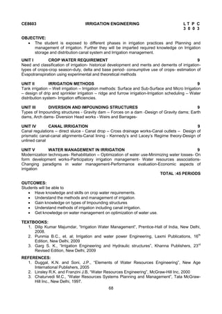 68
CE8603 IRRIGATION ENGINEERING L T P C
3 0 0 3
OBJECTIVE:
 The student is exposed to different phases in irrigation practices and Planning and
management of irrigation. Further they will be imparted required knowledge on Irrigation
storage and distribution canal system and Irrigation management.
UNIT I CROP WATER REQUIREMENT 9
Need and classification of irrigation- historical development and merits and demerits of irrigation-
types of crops-crop season-duty, delta and base period- consumptive use of crops- estimation of
Evapotranspiration using experimental and theoretical methods
UNIT II IRRIGATION METHODS 9
Tank irrigation – Well irrigation – Irrigation methods: Surface and Sub-Surface and Micro Irrigation
– design of drip and sprinkler irrigation – ridge and furrow irrigation-Irrigation scheduling – Water
distribution system- Irrigation efficiencies.
UNIT III DIVERSION AND IMPOUNDING STRUCTURES 9
Types of Impounding structures - Gravity dam – Forces on a dam -Design of Gravity dams; Earth
dams, Arch dams- Diversion Head works - Weirs and Barrages-
UNIT IV CANAL IRRIGATION 9
Canal regulations – direct sluice - Canal drop – Cross drainage works-Canal outlets – Design of
prismatic canal-canal alignments-Canal lining - Kennedy’s and Lacey’s Regime theory-Design of
unlined canal
UNIT V WATER MANAGEMENT IN IRRIGATION 9
Modernization techniques- Rehabilitation – Optimization of water use-Minimizing water losses- On
form development works-Participatory irrigation management- Water resources associations-
Changing paradigms in water management-Performance evaluation-Economic aspects of
irrigation
TOTAL :45 PERIODS
OUTCOMES:
Students will be able to
 Have knowledge and skills on crop water requirements.
 Understand the methods and management of irrigation.
 Gain knowledge on types of Impounding structures
 Understand methods of irrigation including canal irrigation.
 Get knowledge on water management on optimization of water use.
TEXTBOOKS:
1. Dilip Kumar Majumdar, “Irrigation Water Management”, Prentice-Hall of India, New Delhi,
2008.
2. Punmia B.C., et. al; Irrigation and water power Engineering, Laxmi Publications, 16th
Edition, New Delhi, 2009
3. Garg S. K., “Irrigation Engineering and Hydraulic structures”, Khanna Publishers, 23rd
Revised Edition, New Delhi, 2009
REFERENCES:
1. Duggal, K.N. and Soni, J.P., “Elements of Water Resources Engineering”, New Age
International Publishers, 2005
2. Linsley R.K. and Franzini J.B, “Water Resources Engineering”, McGraw-Hill Inc, 2000
3. Chaturvedi M.C., “Water Resources Systems Planning and Management”, Tata McGraw-
Hill Inc., New Delhi, 1997.
 