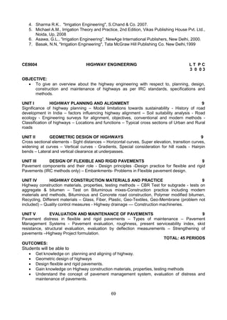 69
4. Sharma R.K.. "Irrigation Engineering", S.Chand & Co. 2007.
5. Michael A.M., Irrigation Theory and Practice, 2nd Edition, Vikas Publishing House Pvt. Ltd.,
Noida, Up, 2008
6. Asawa, G.L., “Irrigation Engineering”, NewAge International Publishers, New Delhi, 2000.
7. Basak, N.N, "Irrigation Engineering", Tata McGraw Hill Publishing Co. New Delhi,1999
CE8604 HIGHWAY ENGINEERING L T P C
3 0 0 3
OBJECTIVE:
 To give an overview about the highway engineering with respect to, planning, design,
construction and maintenance of highways as per IRC standards, specifications and
methods.
UNIT I HIGHWAY PLANNING AND ALIGNMENT 9
Significance of highway planning – Modal limitations towards sustainability - History of road
development in India – factors influencing highway alignment – Soil suitability analysis - Road
ecology - Engineering surveys for alignment, objectives, conventional and modern methods -
Classification of highways – Locations and functions – Typical cross sections of Urban and Rural
roads
UNIT II GEOMETRIC DESIGN OF HIGHWAYS 9
Cross sectional elements - Sight distances – Horizontal curves, Super elevation, transition curves,
widening at curves – Vertical curves - Gradients, Special consideration for hill roads - Hairpin
bends – Lateral and vertical clearance at underpasses.
UNIT III DESIGN OF FLEXIBLE AND RIGID PAVEMENTS 9
Pavement components and their role - Design principles -Design practice for flexible and rigid
Pavements (IRC methods only) – Embankments- Problems in Flexible pavement design.
UNIT IV HIGHWAY CONSTRUCTION MATERIALS AND PRACTICE 9
Highway construction materials, properties, testing methods – CBR Test for subgrade - tests on
aggregate & bitumen – Test on Bituminous mixes-Construction practice including modern
materials and methods, Bituminous and Concrete road construction, Polymer modified bitumen,
Recycling, Different materials – Glass, Fiber, Plastic, Geo-Textiles, Geo-Membrane (problem not
included) – Quality control measures - Highway drainage –– Construction machineries.
UNIT V EVALUATION AND MAINTENANCE OF PAVEMENTS 9
Pavement distress in flexible and rigid pavements – Types of maintenance – Pavement
Management Systems - Pavement evaluation, roughness, present serviceability index, skid
resistance, structural evaluation, evaluation by deflection measurements – Strengthening of
pavements –Highway Project formulation.
TOTAL: 45 PERIODS
OUTCOMES:
Students will be able to
 Get knowledge on planning and aligning of highway.
 Geometric design of highways
 Design flexible and rigid pavements.
 Gain knowledge on Highway construction materials, properties, testing methods
 Understand the concept of pavement management system, evaluation of distress and
maintenance of pavements.
 