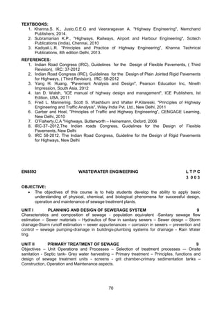 70
TEXTBOOKS:
1. Khanna.S. K., Justo.C.E.G and Veeraragavan A. "Highway Engineering", Nemchand
Publishers, 2014.
2. Subramanian K.P., "Highways, Railways, Airport and Harbour Engineering", Scitech
Publications (India), Chennai, 2010
3. Kadiyali.L.R. "Principles and Practice of Highway Engineering", Khanna Technical
Publications, 8th edition Delhi, 2013.
REFERENCES:
1. Indian Road Congress (IRC), Guidelines for the Design of Flexible Pavements, ( Third
Revision), IRC: 37-2012
2. Indian Road Congress (IRC), Guidelines for the Design of Plain Jointed Rigid Pavements
for Highways, ( Third Revision), IRC: 58-2012
3. Yang H. Huang, "Pavement Analysis and Design", Pearson Education Inc, Nineth
Impression, South Asia, 2012
4. Ian D. Walsh, "ICE manual of highway design and management", ICE Publishers, Ist
Edition, USA, 2011
5. Fred L. Mannering, Scott S. Washburn and Walter P.Kilareski, "Principles of Highway
Engineering and Traffic Analysis", Wiley India Pvt. Ltd., New Delhi, 2011
6. Garber and Hoel, "Principles of Traffic and Highway Engineering", CENGAGE Learning,
New Delhi, 2010
7. O’Flaherty.C.A "Highways, Butterworth – Heinemann, Oxford, 2006
8. IRC-37–2012,The Indian roads Congress, Guidelines for the Design of Flexible
Pavements, New Delhi
9. IRC 58-2012. The Indian Road Congress, Guideline for the Design of Rigid Pavements
for Highways, New Delhi
EN8592 WASTEWATER ENGINEERING L T P C
3 0 0 3
OBJECTIVE:
 The objectives of this course is to help students develop the ability to apply basic
understanding of physical, chemical, and biological phenomena for successful design,
operation and maintenance of sewage treatment plants. 
UNIT I PLANNING AND DESIGN OF SEWERAGE SYSTEM 9
Characteristics and composition of sewage - population equivalent -Sanitary sewage flow
estimation – Sewer materials – Hydraulics of flow in sanitary sewers – Sewer design – Storm
drainage-Storm runoff estimation – sewer appurtenances – corrosion in sewers – prevention and
control – sewage pumping-drainage in buildings-plumbing systems for drainage - Rain Water
ting.
UNIT II PRIMARY TREATMENT OF SEWAGE 9
Objectives – Unit Operations and Processes – Selection of treatment processes –- Onsite
sanitation - Septic tank- Grey water harvesting – Primary treatment – Principles, functions and
design of sewage treatment units - screens - grit chamber-primary sedimentation tanks –
Construction, Operation and Maintenance aspects.
 