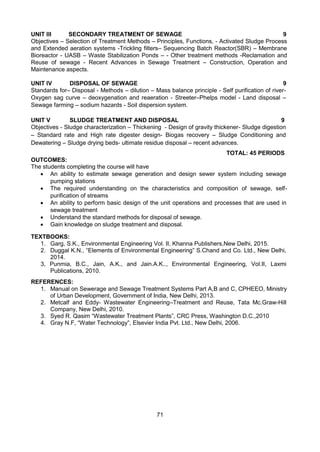 71
UNIT III SECONDARY TREATMENT OF SEWAGE 9
Objectives – Selection of Treatment Methods – Principles, Functions, - Activated Sludge Process
and Extended aeration systems -Trickling filters– Sequencing Batch Reactor(SBR) – Membrane
Bioreactor - UASB – Waste Stabilization Ponds – - Other treatment methods -Reclamation and
Reuse of sewage - Recent Advances in Sewage Treatment – Construction, Operation and
Maintenance aspects.
UNIT IV DISPOSAL OF SEWAGE 9
Standards for– Disposal - Methods – dilution – Mass balance principle - Self purification of river-
Oxygen sag curve – deoxygenation and reaeration - Streeter–Phelps model - Land disposal –
Sewage farming – sodium hazards - Soil dispersion system.
UNIT V SLUDGE TREATMENT AND DISPOSAL 9
Objectives - Sludge characterization – Thickening - Design of gravity thickener- Sludge digestion
– Standard rate and High rate digester design- Biogas recovery – Sludge Conditioning and
Dewatering – Sludge drying beds- ultimate residue disposal – recent advances.
TOTAL: 45 PERIODS
OUTCOMES:
The students completing the course will have
 An ability to estimate sewage generation and design sewer system including sewage
pumping stations 
 The required understanding on the characteristics and composition of sewage, self-
purification of streams 
 An ability to perform basic design of the unit operations and processes that are used in
sewage treatment 
 Understand the standard methods for disposal of sewage.
 Gain knowledge on sludge treatment and disposal.
TEXTBOOKS:
1. Garg, S.K., Environmental Engineering Vol. II, Khanna Publishers,New Delhi, 2015.
2. Duggal K.N., “Elements of Environmental Engineering” S.Chand and Co. Ltd., New Delhi,
2014.
3, Punmia, B.C., Jain, A.K., and Jain.A.K.., Environmental Engineering, Vol.II, Laxmi
Publications, 2010.
REFERENCES:
1. Manual on Sewerage and Sewage Treatment Systems Part A,B and C, CPHEEO, Ministry
of Urban Development, Government of India, New Delhi, 2013.
2. Metcalf and Eddy- Wastewater Engineering–Treatment and Reuse, Tata Mc.Graw-Hill
Company, New Delhi, 2010.
3. Syed R. Qasim “Wastewater Treatment Plants”, CRC Press, Washington D.C.,2010
4. Gray N.F, “Water Technology”, Elsevier India Pvt. Ltd., New Delhi, 2006.
 