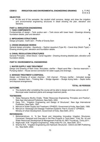 73
CE8612 IRRIGATION AND ENVIRONMENTAL ENGINEERING DRAWING L T P C
0 0 4 2
OBJECTIVE:
 At the end of the semester, the student shall conceive, design and draw the irrigation
and environmental engineering structures in detail showing the plan, elevation and
Sections.
PART A: IRRIGATION ENGINEERING
1. TANK COMPONENTS 9
Fundamentals of design - Tank surplus weir – Tank sluice with tower head - Drawings showing
foundation details, plan and elevation
2. IMPOUNDING STRUCTURES 6
Design principles - Earth dam – Profile of Gravity Dam
3. CROSS DRAINAGE WORKS 6
General design principles - Aqueducts – Syphon aqueduct (Type III) – Canal drop (Notch Type) –
Drawing showing plan, elevation and foundation details.
4. CANAL REGULATION STRUCTURES 9
General Principles - Direct Sluice - Canal regulator - Drawing showing detailed plan, elevation and
foundation details.
PART B: ENVIRONMENTAL ENGINEERING
1. WATER SUPPLY AND TREATMENT 15
Design and Drawing of flash mixer, flocculator, clarifier – Rapid sand filter – Service reservoirs –
Pumping station – House service connection for water supply and drainage.
4. SEWAGE TREATMENT & DISPOSAL 15
Design and Drawing of screen chamber - Grit channel - Primary clarifier - Activated sludge
process – Aeration tank – Trickling filter – Sludge digester – Sludge drying beds – Septic tanks
and disposal arrangements.
TOTAL: 60 PERIODS
OUTCOME:
 The students after completing this course will be able to design and draw various units of
Municipal water treatment plants and sewage treatment plants.
TEXTBOOKS:
1. Satya Narayana Murthy Challa, “Water Resources Engineering: Principles and Practice”,
New Age International Publishers, New Delhi, 2002.
2. Garg, S.K., “Irrigation Engineering and Design of Structures”, New Age International
Publishers, New Delhi, 1997.
3. Manual on Water Supply and Treatment, CPHEEO, Government of India, New Delhi, 1999.
4. Manual on “Sewerage and Sewage Treatment Systems- Part A, B and C” CPHEEO,
Ministry of Urban Development, Government of India, New Delhi, 2013.
REFERENCES:
1. Mohanakrishnan. A, “A few Novel and Interesting Innovative Irrigation Structures:
Conceived, Designed and Executed in the Plan Projects in Tamil Nadu”, Publ. No. 44 and
Water Resources Development & Management Publ.No.43, IMTI Thuvakudy, Trichy,2011.
2. Raghunath, H.M. “Irrigation Engineering”, Wiley India Pvt. Ltd., New Delhi, 2011.
3. Sharma R.K., “Irrigation Engineering and Hydraulic Structures”, Oxford and IBH Publishing
Co., New Delhi, 2002.
 