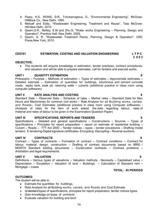 74
4. Peary, H.S., ROWE, D.R., Tchobanoglous, G., “Environmental Engineering”, McGraw-
HillBook Co., New Delhi, 1995.
5. Metcalf and Eddy, “Wastewater Engineering, Treatment and Reuse”, Tata McGraw-
Hill,New Delhi, 2010.
6. Qasim,S.R., Motley, E.M and Zhu.G. "Water works Engineering – Planning, Design and
Operation", Prentice Hall, New Delhi, 2009.
7. Qasim, S. R. "Wastewater Treatment Plants, Planning, Design & Operation", CRC
Press,New York, 2010
CE8701 ESTIMATION, COSTING AND VALUATION ENGINEERING L T P C
3 0 0 3
OBJECTIVE:
 The students will acquire knowledge in estimation, tender practices, contract procedures,
and valuation and will be able to prepare estimates, call for tenders and execute works.
UNIT I QUANTITY ESTIMATION 9
Philosophy – Purpose – Methods of estimation – Types of estimates – Approximate estimates –
Detailed estimate – Estimation of quantities for buildings, bituminous and cement concrete
roads, septic tank, soak pit, retaining walls – culverts (additional practice in class room using
computer softwares)
UNIT II RATE ANALYSIS AND COSTING 9
Standard Data – Observed Data – Schedule of rates – Market rates – Standard Data for Man
Hours and Machineries for common civil works – Rate Analysis for all Building works, canals,
and Roads– Cost Estimates (additional practice in class room using Computer softwares) -
(Analysis of rates for the item of work asked, the data regarding labour, rates of
material and rates of labour to be given in the Examination Question Paper)
UNIT III SPECIFICATIONS, REPORTS AND TENDERS 9
Specifications – Detailed and general specifications – Constructions – Sources – Types of
specifications – Principles for report preparation – report on estimate of residential building –
Culvert – Roads – TTT Act 2000 – Tender notices – types – tender procedures – Drafting model
tenders , E-tendering-Digital signature certificates- Encrypting -Decrypting – Reverse auctions.
UNIT IV CONTRACTS 9
Contract – Types of contracts – Formation of contract – Contract conditions – Contract for
labour, material, design, construction – Drafting of contract documents based on IBRD /
MORTH Standard bidding documents – Construction contracts – Contract problems –
Arbitration and legal requirements.
UNIT V VALUATION 9
Definitions – Various types of valuations – Valuation methods - Necessity – Capitalised value –
Depreciation – Escalation – Valuation of land – Buildings – Calculation of Standard rent –
Mortgage – Lease
TOTAL: 45 PERIODS
OUTCOMES:
The student will be able to
 Estimate the quantities for buildings,
 Rate Analysis for all Building works, canals, and Roads and Cost Estimate.
 Understand types of specifications, principles for report preparation, tender notices types.
 Gain knowledge on types of contracts
 Evaluate valuation for building and land.
 