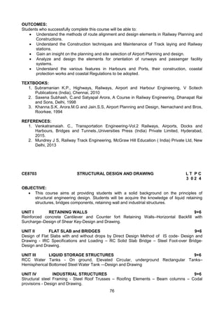 76
OUTCOMES:
Students who successfully complete this course will be able to:
 Understand the methods of route alignment and design elements in Railway Planning and
Constructions.
 Understand the Construction techniques and Maintenance of Track laying and Railway
stations.
 Gain an insight on the planning and site selection of Airport Planning and design.
 Analyze and design the elements for orientation of runways and passenger facility
systems.
 Understand the various features in Harbours and Ports, their construction, coastal
protection works and coastal Regulations to be adopted.
TEXTBOOKS:
1. Subramanian K.P., Highways, Railways, Airport and Harbour Engineering, V Scitech
Publications (India), Chennai, 2010
2. Saxena Subhash, C.and Satyapal Arora, A Course in Railway Engineering, Dhanapat Rai
and Sons, Delhi, 1998
3. Khanna.S.K. Arora.M.G and Jain.S.S, Airport Planning and Design, Nemachand and Bros,
Roorkee, 1994
REFERENCES:
1. Venkatramaiah. C., Transportation Engineering-Vol.2 Railways, Airports, Docks and
Harbours, Bridges and Tunnels.,Universities Press (India) Private Limited, Hyderabad,
2015.
2. Mundrey J S, Railway Track Engineering, McGraw Hill Education ( India) Private Ltd, New
Delhi, 2013
CE8703 STRUCTURAL DESIGN AND DRAWING L T P C
3 0 2 4
OBJECTIVE:
 This course aims at providing students with a solid background on the principles of
structural engineering design. Students will be acquire the knowledge of liquid retaining
structures, bridges components, retaining wall and industrial structures.
UNIT I RETAINING WALLS 9+6
Reinforced concrete Cantilever and Counter fort Retaining Walls–Horizontal Backfill with
Surcharge–Design of Shear Key-Design and Drawing.
UNIT II FLAT SLAB and BRIDGES 9+6
Design of Flat Slabs with and without drops by Direct Design Method of IS code- Design and
Drawing - IRC Specifications and Loading – RC Solid Slab Bridge – Steel Foot-over Bridge-
Design and Drawing.
UNIT III LIQUID STORAGE STRUCTURES 9+6
RCC Water Tanks - On ground, Elevated Circular, underground Rectangular Tanks–
Hemispherical Bottomed Steel Water Tank –-Design and Drawing
UNIT IV INDUSTRIAL STRUCTURES 9+6
Structural steel Framing - Steel Roof Trusses – Roofing Elements – Beam columns – Codal
provisions - Design and Drawing.
 
