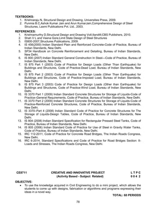 78
TEXTBOOKS:
1. Krishnaraju N, Structural Design and Drawing, Universities Press, 2009.
2. Punmia B.C,Ashok Kumar Jain and Arun KumarJain,Comprehensive Design of Steel
Structures, Laxmi Publications Pvt. Ltd., 2003.
REFERENCES:
1. Krishnamurthy D,Structural Design and Drawing VolI,IIandIII,CBS Publishers, 2010.
2. Shah V L and Veena Gore,Limit State Design of Steel Structures
3. IS800-2007,Structures Publications, 2009.
4. IS 456(2000) Indian Standard Plain and Reinforced Concrete-Code of Practice, Bureau of
Indian Standards, New Delhi.
5. SP34 Handbook on Concrete Reinforcement and Detailing, Bureau of Indian Standards,
New Delhi.
6. IS 800 (2007) Indian Standard General Construction In Steel—Code of Practice, Bureau of
Indian Standards, New Delhi.
7. IS 875 Part 1 (2003) Code of Practice for Design Loads (Other Than Earthquake) for
Buildings and Structures, Code of Practice-Dead Load, Bureau of Indian Standards, New
Delhi.
8. IS 875 Part 2 (2003) Code of Practice for Design Loads (Other Than Earthquake) for
Buildings and Structures, Code of Practice-Imposed Load, Bureau of Indian Standards,
New Delhi.
9. IS 875 Part 3 (2003) Code of Practice for Design Loads (Other than Earthquake) for
Buildings and Structures, Code of Practice-Wind Load, Bureau of Indian Standards, New
Delhi.
10. IS 3370 Part 1 (2009) Indian Standard Concrete Structures for Storage of Liquids-Code of
Practice–General Requirements, Code of Practice, Bureau of Indian Standards, New Delhi.
11. IS 3370 Part 2 (2009) Indian Standard Concrete Structures for Storage of Liquids-Code of
Practice-Reinforced Concrete Structures, Code of Practice, Bureau of Indian Standards,
New Delhi.
12. IS 3370–Part 4 (2008) Indian Standard Code of Practice for Concrete Structures for The
Storage of Liquids-Design Tables, Code of Practice, Bureau of Indian Standards, New
Delhi.
13. IS 804 (2008) Indian Standard Specification for Rectangular Pressed Steel Tanks, Code of
Practice, Bureau of Indian Standards, New Delhi.
14. IS 805 (2006) Indian Standard Code of Practice for Use of Steel in Gravity Water Tanks,
Code of Practice, Bureau of Indian Standards, New Delhi.
15. IRC 112-2011, Code of Practice for Concrete Road Bridges, The Indian Roads Congress,
New Delhi.
16. IRC 6-2014, Standard Specifications and Code of Practice for Road Bridges Section: II-
Loads and Stresses, The Indian Roads Congress, New Delhi.
CE8711 CREATIVE AND INNOVATIVE PROJECT L T P C
(Activity Based - Subject Related) 0 0 4 2
OBJECTIVE:
 To use the knowledge acquired in Civil Engineering to do a mini project, which allows the
students to come up with designs, fabrication or algorithms and programs expressing their
ideas in a novel way.
TOTAL: 60 PERIODS
 
