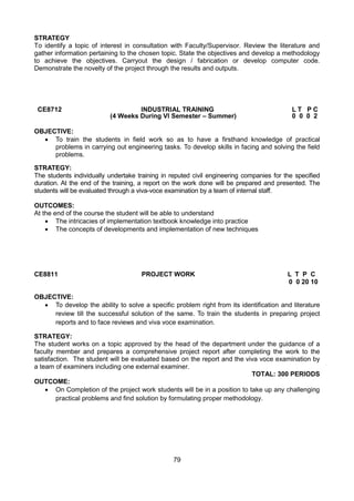 79
STRATEGY
To identify a topic of interest in consultation with Faculty/Supervisor. Review the literature and
gather information pertaining to the chosen topic. State the objectives and develop a methodology
to achieve the objectives. Carryout the design / fabrication or develop computer code.
Demonstrate the novelty of the project through the results and outputs.
CE8712 INDUSTRIAL TRAINING L T P C
(4 Weeks During VI Semester – Summer) 0 0 0 2
OBJECTIVE:
 To train the students in field work so as to have a firsthand knowledge of practical
problems in carrying out engineering tasks. To develop skills in facing and solving the field
problems.
STRATEGY:
The students individually undertake training in reputed civil engineering companies for the specified
duration. At the end of the training, a report on the work done will be prepared and presented. The
students will be evaluated through a viva-voce examination by a team of internal staff.
OUTCOMES:
At the end of the course the student will be able to understand
 The intricacies of implementation textbook knowledge into practice
 The concepts of developments and implementation of new techniques
CE8811 PROJECT WORK L T P C
0 0 20 10
OBJECTIVE:
 To develop the ability to solve a specific problem right from its identification and literature
review till the successful solution of the same. To train the students in preparing project
reports and to face reviews and viva voce examination.
STRATEGY:
The student works on a topic approved by the head of the department under the guidance of a
faculty member and prepares a comprehensive project report after completing the work to the
satisfaction. The student will be evaluated based on the report and the viva voce examination by
a team of examiners including one external examiner.
TOTAL: 300 PERIODS
OUTCOME:
 On Completion of the project work students will be in a position to take up any challenging
practical problems and find solution by formulating proper methodology.
 