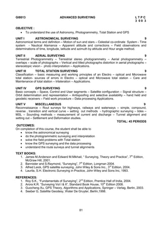 81
GI8013 ADVANCED SURVEYING L T P C
3 0 0 3
OBJECTIVE :
 To understand the use of Astronomy, Photogrammetry, Total Station and GPS
UNIT I ASTRONOMICAL SURVEYING 9
Astronomical terms and definition – Motion of sun and stars – Celestial co-ordinate System - Time
system - Nautical Alamance – Apparent attitude and corrections – Field observations and
determinations of time, longitude, latitude and azimuth by attitude and Hour angle method.
UNIT II AERIAL SURVEYING 9
Terrestrial Photogrammetry – Terrestrial stereo photogrammetry – Aerial photogrammetry –
overlaps – scale of photographs – Vertical and titled photographs distortion in aerial photographs –
stereostopic vision - photo interpretation – Applications.
UNIT III TOTAL STATION SURVEYING 9
Classification – basic measuring and working principles of an Electro – optical and Microwave
total station- sources of errors in Electro – optical and Microwave total station – Care and
Maintenance of total station – trilateration – Applications.
UNIT IV GPS SURVEYING 9
Basic concepts – Space, Control and User segments – Satellite configuration – Signal structure –
Orbit determination and representation – Antispoofing and selective availability – hand held and
geodetic receivers – Field work procedure – Data processing Applications.
UNIT V MISCELLANEOUS 9
Reconnaissance – Rout surveys for highways, railways and waterways – simple, compound,
reverse , transition and vertical curve – setting out methods - hydrographic surveying – tides –
MSL – Sounding methods – measurement of current and discharge – Tunnel alignment and
setting out – Settlement and Deformation studies.
TOTAL: 45 PERIODS
OUTCOMES:
On completion of this course, the student shall be able to
 know the astronomical surveying
 do the photogrammetric surveying and interpretation
 solve the field problems with Total station
 know the GPS surveying and the data processing
 understand the route surveys and tunnel alignments
TEXT BOOKS:
1. James M.Anderson and Edward M.Mikhail, “ Surveying, Theory and Practice”, 7th
Edition,
McGraw Hill, 2001.
2. Bannister and S.Raymond, “Surveying”, 7th
Edition, Longman 2004.
3. Alfred Leick, GPS satellite surveying, John Wiley & Sons Inc., 3rd
Edition, 2004.
4. Laurila, S.H. Electronic Surveying in Practice, John Wiley and Sons Inc, 1993.
REFERENCES:
1. Roy S.K., “Fundamentals of Surveying”, 2nd
Edition, Prentice Hall of India, 2004.
2. Arora K.R. “Surveying Vol I & II”, Standard Book House, 10th
Edition 2008.
3. Guocheng Xu, GPS Theory, Algorithms and Applications, Springer – Verlag, Berlin, 2003.
4. Seeber G, Satellite Geodesy, Water De Gruyter, Berlin,1998.
 