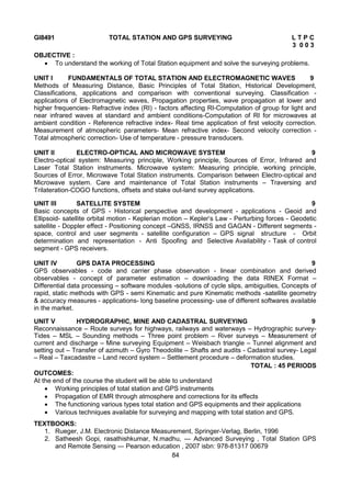 84
GI8491 TOTAL STATION AND GPS SURVEYING L T P C
3 0 0 3
OBJECTIVE :
 To understand the working of Total Station equipment and solve the surveying problems.
UNIT I FUNDAMENTALS OF TOTAL STATION AND ELECTROMAGNETIC WAVES 9
Methods of Measuring Distance, Basic Principles of Total Station, Historical Development,
Classifications, applications and comparison with conventional surveying. Classification -
applications of Electromagnetic waves, Propagation properties, wave propagation at lower and
higher frequencies- Refractive index (RI) - factors affecting RI-Computation of group for light and
near infrared waves at standard and ambient conditions-Computation of RI for microwaves at
ambient condition - Reference refractive index- Real time application of first velocity correction.
Measurement of atmospheric parameters- Mean refractive index- Second velocity correction -
Total atmospheric correction- Use of temperature - pressure transducers.
UNIT II ELECTRO-OPTICAL AND MICROWAVE SYSTEM 9
Electro-optical system: Measuring principle, Working principle, Sources of Error, Infrared and
Laser Total Station instruments. Microwave system: Measuring principle, working principle,
Sources of Error, Microwave Total Station instruments. Comparison between Electro-optical and
Microwave system. Care and maintenance of Total Station instruments – Traversing and
Trilateration-COGO functions, offsets and stake out-land survey applications.
UNIT III SATELLITE SYSTEM 9
Basic concepts of GPS - Historical perspective and development - applications - Geoid and
Ellipsoid- satellite orbital motion - Keplerian motion – Kepler‘s Law - Perturbing forces - Geodetic
satellite - Doppler effect - Positioning concept –GNSS, IRNSS and GAGAN - Different segments -
space, control and user segments - satellite configuration – GPS signal structure - Orbit
determination and representation - Anti Spoofing and Selective Availability - Task of control
segment - GPS receivers.
UNIT IV GPS DATA PROCESSING 9
GPS observables - code and carrier phase observation - linear combination and derived
observables - concept of parameter estimation – downloading the data RINEX Format –
Differential data processing – software modules -solutions of cycle slips, ambiguities, Concepts of
rapid, static methods with GPS - semi Kinematic and pure Kinematic methods -satellite geometry
& accuracy measures - applications- long baseline processing- use of different softwares available
in the market.
UNIT V HYDROGRAPHIC, MINE AND CADASTRAL SURVEYING 9
Reconnaissance – Route surveys for highways, railways and waterways – Hydrographic survey-
Tides – MSL – Sounding methods – Three point problem – River surveys – Measurement of
current and discharge – Mine surveying Equipment – Weisbach triangle – Tunnel alignment and
setting out – Transfer of azimuth – Gyro Theodolite – Shafts and audits - Cadastral survey- Legal
– Real – Taxcadastre – Land record system – Settlement procedure – deformation studies.
TOTAL : 45 PERIODS
OUTCOMES:
At the end of the course the student will be able to understand
 Working principles of total station and GPS instruments
 Propagation of EMR through atmosphere and corrections for its effects
 The functioning various types total station and GPS equipments and their applications
 Various techniques available for surveying and mapping with total station and GPS.
TEXTBOOKS:
1. Rueger, J.M. Electronic Distance Measurement, Springer-Verlag, Berlin, 1996
2. Satheesh Gopi, rasathishkumar, N.madhu, ― Advanced Surveying , Total Station GPS
and Remote Sensing ― Pearson education , 2007 isbn: 978-81317 00679
 