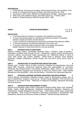 85
REFERENCES :
1. R.Subramanian, Surveying and Levelling, Oxford University Press, Second Edition, 2012.
2. Laurila, S.H. Electronic Surveying in Practice, John Wiley and Sons Inc, 1993.
3. Guocheng Xu, GPS Theory, Algorithms and Applications, Springer - Verlag, Berlin, 2003.
4. Alfred Leick, GPS satellite surveying, John Wiley & Sons Inc., 3rd
Edition, 2004.
5. Seeber G, Satellite Geodesy, Walter De Gruyter, Berlin, 1998
GE8071 DISASTER MANAGEMENT L T P C
3 0 0 3
OBJECTIVES:
 To provide students an exposure to disasters, their significance and types.
 To ensure that students begin to understand the relationship between vulnerability,
disasters, disaster prevention and risk reduction
 To gain a preliminary understanding of approaches of Disaster Risk Reduction (DRR)
 To enhance awareness of institutional processes in the country and
 To develop rudimentary ability to respond to their surroundings with potential
disaster response in areas where they live, with due sensitivity
UNIT I INTRODUCTION TO DISASTERS 9
Definition: Disaster, Hazard, Vulnerability, Resilience, Risks – Disasters: Types of disasters –
Earthquake, Landslide, Flood, Drought, Fire etc - Classification, Causes, Impacts including social,
economic, political, environmental, health, psychosocial, etc.- Differential impacts- in terms of
caste, class, gender, age, location, disability - Global trends in disasters: urban disasters,
pandemics, complex emergencies, Climate change- Dos and Don’ts during various types of
Disasters.
UNIT II APPROACHES TO DISASTER RISK REDUCTION (DRR) 9
Disaster cycle - Phases, Culture of safety, prevention, mitigation and preparedness community
based DRR, Structural- nonstructural measures, Roles and responsibilities of- community,
Panchayati Raj Institutions/Urban Local Bodies (PRIs/ULBs), States, Centre, and other stake-
holders- Institutional Processes and Framework at State and Central Level- State Disaster
Management Authority(SDMA) – Early Warning System – Advisories from Appropriate Agencies.
UNIT III INTER-RELATIONSHIP BETWEEN DISASTERS AND DEVELOPMENT 9
Factors affecting Vulnerabilities, differential impacts, impact of Development projects such as
dams, embankments, changes in Land-use etc.- Climate Change Adaptation- IPCC Scenario and
Scenarios in the context of India - Relevance of indigenous knowledge, appropriate technology
and local resources.
UNIT IV DISASTER RISK MANAGEMENT IN INDIA 9
Hazard and Vulnerability profile of India, Components of Disaster Relief: Water, Food, Sanitation,
Shelter, Health, Waste Management, Institutional arrangements (Mitigation, Response and
Preparedness, Disaster Management Act and Policy - Other related policies, plans, programmes
and legislation – Role of GIS and Information Technology Components in Preparedness, Risk
Assessment, Response and Recovery Phases of Disaster – Disaster Damage Assessment.
 