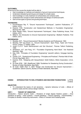 88
OUTCOMES:
At the end of the course the student will be able to
 Gain knowledge on methods and selection of ground improvement techniques.
 Understand dewatering techniques and design for simple cases.
 Get knowledge on insitu treatment of cohesionless and cohesive soils.
 Understand the concept of earth renforcement and design of reinforced earth.
 Get to know types of grouts and grouting technique.
TEXTBOOKS:
1. Purushothama Raj. P, “Ground Improvement Techniques”, Lakshmi Publications, 2nd
Edition, 2016.
2. Koerner, R.M. “Construction and Geotechnical Methods in Foundation Engineering”,
McGraw Hill, 1994.
3. Nihar Ranjan Patra, “Ground Improvement Techniques”, Vikas Publishing House, First
Edition, 2012.
4. Mittal.S, “An Introduction to Ground Improvement Engineering”, Medtech Publisher, First
Edition, 2013.
REFERENCES:
1. Moseley, M.P., “Ground Improvement” Blockie Academic and Professional, 1992.
2. Moseley, M.P and Kirsch. K., ‘Ground Improvement”, Spon Press, Taylor and Francis
Group, London, 2nd
Edition, 2004.
3. Jones C.J.F.P. “Earth Reinforcement and Soil Structure”, Thomas Telford Publishing,
1996.
4. Winterkorn, H.F. and Fang, H.Y. “Foundation Engineering Hand Book”. Van Nostrand
Reinhold, 1994.
5. Das, B.M., “Principles of Foundation Engineering” (seventh edition), Cengage learning,
2010.
6. Coduto, D.P., “Geotechnical Engineering – Principles and Practices”, Prentice Hall of India
Pvt.Ltd. New Delhi, 2011.
7. Koerner, R.M., “Designing with Geosynthetics” (Sixth Edition), Xlibris Corporation, U.S.A,
2012.
8. IS Code 9759 : 1981 (Reaffirmed 1998) “Guidelines for Dewatering During Construction”,
Bureau of Indian Standards, New Delhi.
9. IS Code 15284 (Part 1): 2003 “Design and Construction for Ground Improvement –
Guidelines” (Stone Column), Bureau of Indian Standards, New Delhi.
CE8002 INTRODUCTION TO SOIL DYNAMICS AND MACHINE FOUNDATIONS L T P C
3 0 0 3
OBJECTIVE:
 To understand the basics of soil dynamics – dynamic behaviour of soils – effects of
dynamic loads and the various design methods.
UNIT I THEORY OF VIBRATION 9
Introduction – Nature dynamic loads – Vibrations of single degree freedom system – Free
vibrations of spring – mass systems – Forced vibrations – Viscous damping - Transmissibility –
Principles of vibration measuring instruments – Effect of Transient and Pulsating loads.
 