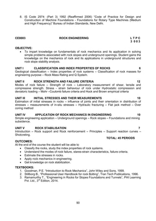 90
8. IS Code 2974: (Part 3) 1992 (Reaffirmed 2006) “Code of Practice for Design and
Construction of Machine Foundations - Foundations for Rotary Type Machines (Medium
and High Frequency)” Bureau of Indian Standards, New Delhi.
CE8003 ROCK ENGINEERING L T P C
3 0 0 3
OBJECTIVE:
 To impart knowledge on fundamentals of rock mechanics and its application in solving
simple problems associated with rock slopes and underground openings. Student gains the
knowledge on the mechanics of rock and its applications in underground structures and
rock slope stability analysis.
UNIT I CLASSIFICATION AND INDEX PROPERTIES OF ROCKS 6
Geological classification – Index properties of rock systems – Classification of rock masses for
engineering purpose – Rock Mass Rating and Q System.
UNIT II ROCK STRENGTH AND FAILURE CRITERIA 12
Modes of rock failure – Strength of rock – Laboratory measurement of shear, tensile and
compressive strength. Stress - strain behaviour of rock under Hydrostatic compression and
deviatoric loading – Mohr –Coulomb failure criteria and Hock and Brown empirical criteria
UNIT III INITIAL STRESSES AND THEIR MEASUREMENTS 10
Estimation of initial stresses in rocks – influence of joints and their orientation in distribution of
stresses – measurements of in-situ stresses – Hydraulic fracturing – Flat jack method – Over
coring method
UNIT IV APPLICATION OF ROCK MECHANICS IN ENGINEERING 10
Simple engineering application – Underground openings – Rock slopes – Foundations and mining
subsidence.
UNIT V ROCK STABILISATION 7
Introduction – Rock support and Rock reinforcement – Principles – Support reaction curves –
Shotcreting.
TOTAL: 45 PERIODS
OUTCOMES:
At the end of the course the student will be able to
 Classify the rocks, study the index properties of rock systems.
 Understand the modes of rock failure, stares-strain characteristics, failure criteria.
 Estimate the stresses in rocks.
 Apply rock mechanics in engineering.
 Get knowledge on rock stabilization.
TEXTBOOKS:
1. Goodman, P.E. “Introduction to Rock Mechanics”, John Wiley and Sons, 1999.
2. Stillborg B., “Professional User Handbook for rock Bolting”, Tran Tech Publications, 1996.
3. Ramamurthy T., “Engineering in Rocks for Slopes Foundations and Tunnels”, PHI Learning
Pvt. Ltd., 3rd
Edition, 2014.
 