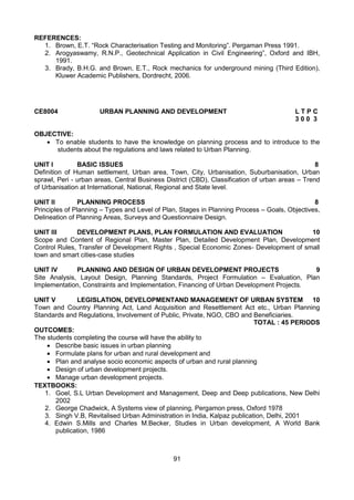 91
REFERENCES:
1. Brown, E.T. “Rock Characterisation Testing and Monitoring”. Pergaman Press 1991.
2. Arogyaswamy, R.N.P., Geotechnical Application in Civil Engineering”, Oxford and IBH,
1991.
3. Brady, B.H.G. and Brown, E.T., Rock mechanics for underground mining (Third Edition),
Kluwer Academic Publishers, Dordrecht, 2006.
CE8004 URBAN PLANNING AND DEVELOPMENT L T P C
3 0 0 3
OBJECTIVE:
 To enable students to have the knowledge on planning process and to introduce to the
students about the regulations and laws related to Urban Planning.
UNIT I BASIC ISSUES 8
Definition of Human settlement, Urban area, Town, City, Urbanisation, Suburbanisation, Urban
sprawl, Peri - urban areas, Central Business District (CBD), Classification of urban areas – Trend
of Urbanisation at International, National, Regional and State level.
UNIT II PLANNING PROCESS 8
Principles of Planning – Types and Level of Plan, Stages in Planning Process – Goals, Objectives,
Delineation of Planning Areas, Surveys and Questionnaire Design.
UNIT III DEVELOPMENT PLANS, PLAN FORMULATION AND EVALUATION 10
Scope and Content of Regional Plan, Master Plan, Detailed Development Plan, Development
Control Rules, Transfer of Development Rights , Special Economic Zones- Development of small
town and smart cities-case studies
UNIT IV PLANNING AND DESIGN OF URBAN DEVELOPMENT PROJECTS 9
Site Analysis, Layout Design, Planning Standards, Project Formulation – Evaluation, Plan
Implementation, Constraints and Implementation, Financing of Urban Development Projects.
UNIT V LEGISLATION, DEVELOPMENTAND MANAGEMENT OF URBAN SYSTEM 10
Town and Country Planning Act, Land Acquisition and Resettlement Act etc., Urban Planning
Standards and Regulations, Involvement of Public, Private, NGO, CBO and Beneficiaries.
TOTAL : 45 PERIODS
OUTCOMES:
The students completing the course will have the ability to
 Describe basic issues in urban planning
 Formulate plans for urban and rural development and
 Plan and analyse socio economic aspects of urban and rural planning
 Design of urban development projects.
 Manage urban development projects.
TEXTBOOKS:
1. Goel, S.L Urban Development and Management, Deep and Deep publications, New Delhi
2002
2. George Chadwick, A Systems view of planning, Pergamon press, Oxford 1978
3. Singh V.B, Revitalised Urban Administration in India, Kalpaz publication, Delhi, 2001
4. Edwin S.Mills and Charles M.Becker, Studies in Urban development, A World Bank
publication, 1986
 