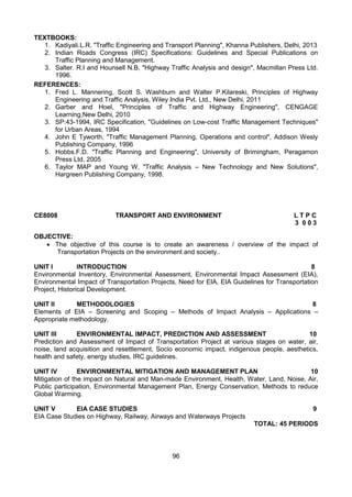 96
TEXTBOOKS:
1. Kadiyali.L.R. "Traffic Engineering and Transport Planning", Khanna Publishers, Delhi, 2013
2. Indian Roads Congress (IRC) Specifications: Guidelines and Special Publications on
Traffic Planning and Management.
3. Salter. R.I and Hounsell N.B, "Highway Traffic Analysis and design", Macmillan Press Ltd.
1996.
REFERENCES:
1. Fred L. Mannering, Scott S. Washburn and Walter P.Kilareski, Principles of Highway
Engineering and Traffic Analysis, Wiley India Pvt. Ltd., New Delhi, 2011
2. Garber and Hoel, "Principles of Traffic and Highway Engineering", CENGAGE
Learning,New Delhi, 2010
3. SP:43-1994, IRC Specification, "Guidelines on Low-cost Traffic Management Techniques"
for Urban Areas, 1994
4. John E Tyworth, "Traffic Management Planning, Operations and control", Addison Wesly
Publishing Company, 1996
5. Hobbs.F.D. "Traffic Planning and Engineering", University of Brimingham, Peragamon
Press Ltd, 2005
6. Taylor MAP and Young W, "Traffic Analysis – New Technology and New Solutions",
Hargreen Publishing Company, 1998.
CE8008 TRANSPORT AND ENVIRONMENT L T P C
3 0 0 3
OBJECTIVE:
 The objective of this course is to create an awareness / overview of the impact of
Transportation Projects on the environment and society..
UNIT I INTRODUCTION 8
Environmental Inventory, Environmental Assessment, Environmental Impact Assessment (EIA),
Environmental Impact of Transportation Projects, Need for EIA, EIA Guidelines for Transportation
Project, Historical Development.
UNIT II METHODOLOGIES 8
Elements of EIA – Screening and Scoping – Methods of Impact Analysis – Applications –
Appropriate methodology.
UNIT III ENVIRONMENTAL IMPACT, PREDICTION AND ASSESSMENT 10
Prediction and Assessment of Impact of Transportation Project at various stages on water, air,
noise, land acquisition and resettlement, Socio economic impact, indigenous people, aesthetics,
health and safety, energy studies, IRC guidelines.
UNIT IV ENVIRONMENTAL MITIGATION AND MANAGEMENT PLAN 10
Mitigation of the impact on Natural and Man-made Environment, Health, Water, Land, Noise, Air,
Public participation, Environmental Management Plan, Energy Conservation, Methods to reduce
Global Warming.
UNIT V EIA CASE STUDIES 9
EIA Case Studies on Highway, Railway, Airways and Waterways Projects
TOTAL: 45 PERIODS
 