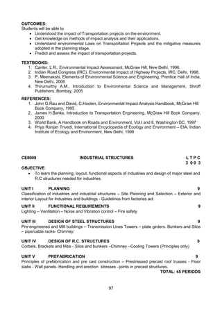 97
OUTCOMES:
Students will be able to
 Understood the impact of Transportation projects on the environment.
 Get knowledge on methods of impact analysis and their applications.
 Understand environmental Laws on Transportation Projects and the mitigative measures
adopted in the planning stage.
 Predict and assess the impact of transportation projects.
TEXTBOOKS:
1. Canter, L.R., Environmental Impact Assessment, McGraw Hill, New Delhi, 1996.
2. Indian Road Congress (IRC), Environmental Impact of Highway Projects, IRC, Delhi, 1998.
3. P. Meenakshi, Elements of Environmental Science and Engineering, Prentice Hall of India,
New Delhi, 2006
4. Thirumurthy A.M., Introduction to Environmental Science and Management, Shroff
Publishers, Bombay, 2005
REFERENCES:
1. John G.Rau and David, C.Hooten, Environmental Impact Analysis Handbook, McGraw Hill
Book Company, 1995
2. James H.Banks, Introduction to Transportation Engineering, McGraw Hill Book Company,
2000
3. World Bank, A Handbook on Roads and Environment, Vol.I and II, Washington DC, 1997
4. Priya Ranjan Trivedi, International Encyclopedia of Ecology and Environment – EIA, Indian
Institute of Ecology and Environment, New Delhi, 1998
CE8009 INDUSTRIAL STRUCTURES L T P C
3 0 0 3
OBJECTIVE:
 To learn the planning, layout, functional aspects of industries and design of major steel and
R.C structures needed for industries.
UNIT I PLANNING 9
Classification of industries and industrial structures – Site Planning and Selection – Exterior and
interior Layout for Industries and buildings - Guidelines from factories act
UNIT II FUNCTIONAL REQUIREMENTS 9
Lighting – Ventilation – Noise and Vibration control – Fire safety
UNIT III DESIGN OF STEEL STRUCTURES 9
Pre-engineered and Mill buildings – Transmission Lines Towers – plate girders. Bunkers and Silos
– pipe/cable racks- Chimney.
UNIT IV DESIGN OF R.C. STRUCTURES 9
Corbels, Brackets and Nibs - Silos and bunkers –Chimney –Cooling Towers (Principles only)
UNIT V PREFABRICATION 9
Principles of prefabrication and pre cast construction – Prestressed precast roof trusses - Floor
slabs - Wall panels- Handling and erection stresses –joints in precast structures.
TOTAL: 45 PERIODS
 