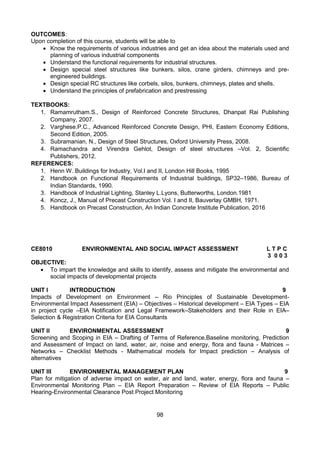 98
OUTCOMES:
Upon completion of this course, students will be able to
 Know the requirements of various industries and get an idea about the materials used and
planning of various industrial components
 Understand the functional requirements for industrial structures.
 Design special steel structures like bunkers, silos, crane girders, chimneys and pre-
engineered buildings.
 Design special RC structures like corbels, silos, bunkers, chimneys, plates and shells.
 Understand the principles of prefabrication and prestressing
TEXTBOOKS:
1. Ramamrutham.S., Design of Reinforced Concrete Structures, Dhanpat Rai Publishing
Company, 2007.
2. Varghese.P.C., Advanced Reinforced Concrete Design, PHI, Eastern Economy Editions,
Second Edition, 2005.
3. Subramanian, N., Design of Steel Structures, Oxford University Press, 2008.
4. Ramachandra and Virendra Gehlot, Design of steel structures –Vol. 2, Scientific
Publishers, 2012.
REFERENCES:
1. Henn W. Buildings for Industry, Vol.I and II, London Hill Books, 1995
2. Handbook on Functional Requirements of Industrial buildings, SP32–1986, Bureau of
Indian Standards, 1990.
3. Handbook of Industrial Lighting, Stanley L.Lyons, Butterworths, London.1981
4. Koncz, J., Manual of Precast Construction Vol. I and II, Bauverlay GMBH, 1971.
5. Handbook on Precast Construction, An Indian Concrete Institute Publication, 2016
CE8010 ENVIRONMENTAL AND SOCIAL IMPACT ASSESSMENT L T P C
3 0 0 3
OBJECTIVE:
 To impart the knowledge and skills to identify, assess and mitigate the environmental and
social impacts of developmental projects
UNIT I INTRODUCTION 9
Impacts of Development on Environment – Rio Principles of Sustainable Development-
Environmental Impact Assessment (EIA) – Objectives – Historical development – EIA Types – EIA
in project cycle –EIA Notification and Legal Framework–Stakeholders and their Role in EIA–
Selection & Registration Criteria for EIA Consultants
UNIT II ENVIRONMENTAL ASSESSMENT 9
Screening and Scoping in EIA – Drafting of Terms of Reference,Baseline monitoring, Prediction
and Assessment of Impact on land, water, air, noise and energy, flora and fauna - Matrices –
Networks – Checklist Methods - Mathematical models for Impact prediction – Analysis of
alternatives
UNIT III ENVIRONMENTAL MANAGEMENT PLAN 9
Plan for mitigation of adverse impact on water, air and land, water, energy, flora and fauna –
Environmental Monitoring Plan – EIA Report Preparation – Review of EIA Reports – Public
Hearing-Environmental Clearance Post Project Monitoring
 