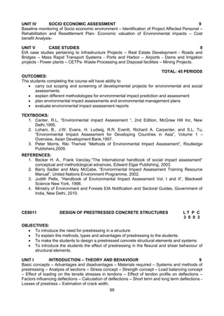 99
UNIT IV SOCIO ECONOMIC ASSESSMENT 9
Baseline monitoring of Socio economic environment – Identification of Project Affected Personal –
Rehabilitation and Resettlement Plan- Economic valuation of Environmental impacts – Cost
benefit Analysis-
UNIT V CASE STUDIES 9
EIA case studies pertaining to Infrastructure Projects – Real Estate Development - Roads and
Bridges – Mass Rapid Transport Systems - Ports and Harbor – Airports - Dams and Irrigation
projects - Power plants – CETPs- Waste Processing and Disposal facilities – Mining Projects.
TOTAL: 45 PERIODS
OUTCOMES:
The students completing the course will have ability to
 carry out scoping and screening of developmental projects for environmental and social
assessments
 explain different methodologies for environmental impact prediction and assessment
 plan environmental impact assessments and environmental management plans
 evaluate environmental impact assessment reports
TEXTBOOKS:
1. Canter, R.L, “Environmental impact Assessment “, 2nd Edition, McGraw Hill Inc, New
Delhi,1995.
2. Lohani, B., J.W. Evans, H. Ludwig, R.R. Everitt, Richard A. Carpenter, and S.L. Tu,
“Environmental Impact Assessment for Developing Countries in Asia”, Volume 1 –
Overview, Asian Development Bank,1997.
3. Peter Morris, Riki Therivel “Methods of Environmental Impact Assessment”, Routledge
Publishers,2009.
REFERENCES:
1. Becker H. A., Frank Vanclay,“The International handbook of social impact assessment”
conceptual and methodological advances, Edward Elgar Publishing, 2003.
2. Barry Sadler and Mary McCabe, “Environmental Impact Assessment Training Resource
Manual”, United Nations Environment Programme, 2002.
3. Judith Petts, “Handbook of Environmental Impact Assessment Vol. I and II”, Blackwell
Science New York, 1998.
4. Ministry of Environment and Forests EIA Notification and Sectoral Guides, Government of
India, New Delhi, 2010.
CE8011 DESIGN OF PRESTRESSED CONCRETE STRUCTURES L T P C
3 0 0 3
OBJECTIVES:
 To introduce the need for prestressing in a structure
 To explain the methods, types and advantages of prestressing to the students. 
 To make the students to design a prestressed concrete structural elements and systems 
 To introduce the students the effect of prestressing in the flexural and shear behaviour of
structural elements.
UNIT I INTRODUCTION – THEORY AND BEHAVIOUR 9
Basic concepts – Advantages and disadvantages – Materials required – Systems and methods of
prestressing – Analysis of sections – Stress concept – Strength concept – Load balancing concept
– Effect of loading on the tensile stresses in tendons – Effect of tendon profile on deflections –
Factors influencing deflections – Calculation of deflections – Short term and long term deflections -
Losses of prestress – Estimation of crack width.
 