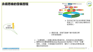 4
永續思維的發展歷程
 「永續發展」一詞雖已漸為決策者所知，但未能內化至政策議程。
 國際知名永續發展學者Johan Rockström 批評這二十年來「永續
發展」之倡議，仍是偏重於經濟思考，犧牲了人民福祉與環境品質，
僅追求經濟成長。
 通過決議，研擬可接續千禧年發展目標
的新發展議程。
 目的為打造可在地球環境可乘載
限度之下，滿足社會必備需求的
經濟模式。
圖片資料來源：修改自 Rockström and Sukhdev, 2016
全球
鉅變挑戰
 