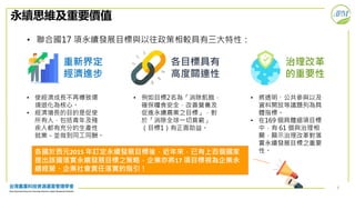6
永續思維及重要價值
• 聯合國17 項永續發展目標與以往政策相較具有三大特性：
重新界定
經濟進步
各目標具有
高度關連性
治理改革
的重要性
• 使經濟成長不再導致環
境退化為核心。
• 經濟增長的目的是促使
所有人，包括青年及殘
疾人都有充分的生產性
就業－並做到同工同酬。
• 例如目標2名為「消除飢餓，
確保糧食安全，改善營養及
促進永續農業之目標」，對
於「消除全球一切貧窮」
（目標1）有正面助益。
• 將透明、公共參與以及
資料開放等議題列為具
體指標。
• 在169 個具體細項目標
中，有 61 個與治理相
關，顯示治理改革對落
實永續發展目標之重要
性。各國於西元2015 年訂定永續發展目標後，近年來，已有上百個國家
提出該國落實永續發展目標之策略，企業亦將17 項目標視為企業永
續經營、企業社會責任落實的指引！
 