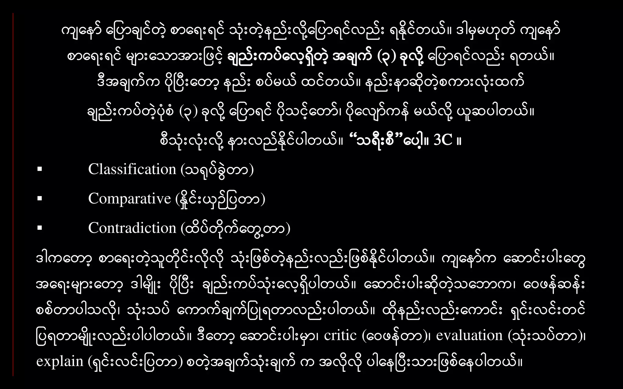 ကျနော် န ပာချင်တဲ့ စာနေးေင် သုံးတဲ့ေည်းလို ့န ပာေင်လည်း ေနိုင်တယ်။ ဒါမှမဟုတ် ကျနော်
စာနေးေင် များနသာအား ဖင့် ချည်းကပ်နလ့ေှိတဲ့ အချက် (၃) ခုလို ့န ပာေင်လည်း ေတယ်။
ဒီအချက်က ပိုပပီးနတာ့ ေည်း စပ်မယ် ထင်တယ်။ ေည်းောဆိုတဲ့စကားလုံးထက်
ချည်းကပ်တဲ့ပုံစံ (၃) ခုလို ့န ပာေင် ပိုသင့်နတာ်၊ ပိုနလျာ်ကေ် မယ်လို ့ယူဆပါတယ်။
စီသုံးလုံးလို ့ေားလည်နိုင်ပါတယ်။ “သေီးစီ”နပါ့။ 3C ။
 Classification (သရုပ်ခွေဲတာ)
 Comparative (နှိုင်းယှဉ် ပတာ)
 Contradiction (ထိပ်တိုက်နတွေ ့တာ)
ဒါကနတာ့ စာနေးတဲ့သူတိုင်းလိုလို သုံး ဖစ်တဲ့ေည်းလည်း ဖစ်နိုင်ပါတယ်။ ကျနော်က နဆာင်းပါးနတွေ
အနေးများနတာ့ ဒါမျိုး ပိုပပီး ချည်းကပ်သုံးနလ့ေှိပါတယ်။ နဆာင်းပါးဆိုတဲ့သနဘာက၊ နေဖေ်ဆေ်း
စစ်တာပါသလို၊ သုံးသပ် နကာက်ချက် ပုေတာလည်းပါတယ်။ ထိုေည်းလည်းနကာင်း ေှင်းလင်းတင်
ပေတာမျိုးလည်းပါပါတယ်။ ဒီနတာ့ နဆာင်းပါးမှာ၊ critic (နေဖေ်တာ)၊ evaluation (သုံးသပ်တာ)၊
explain (ေှင်းလင်း ပတာ) စတဲ့အချက်သုံးချက် က အလိုလို ပါနေပပီးသား ဖစ်နေပါတယ်။
 