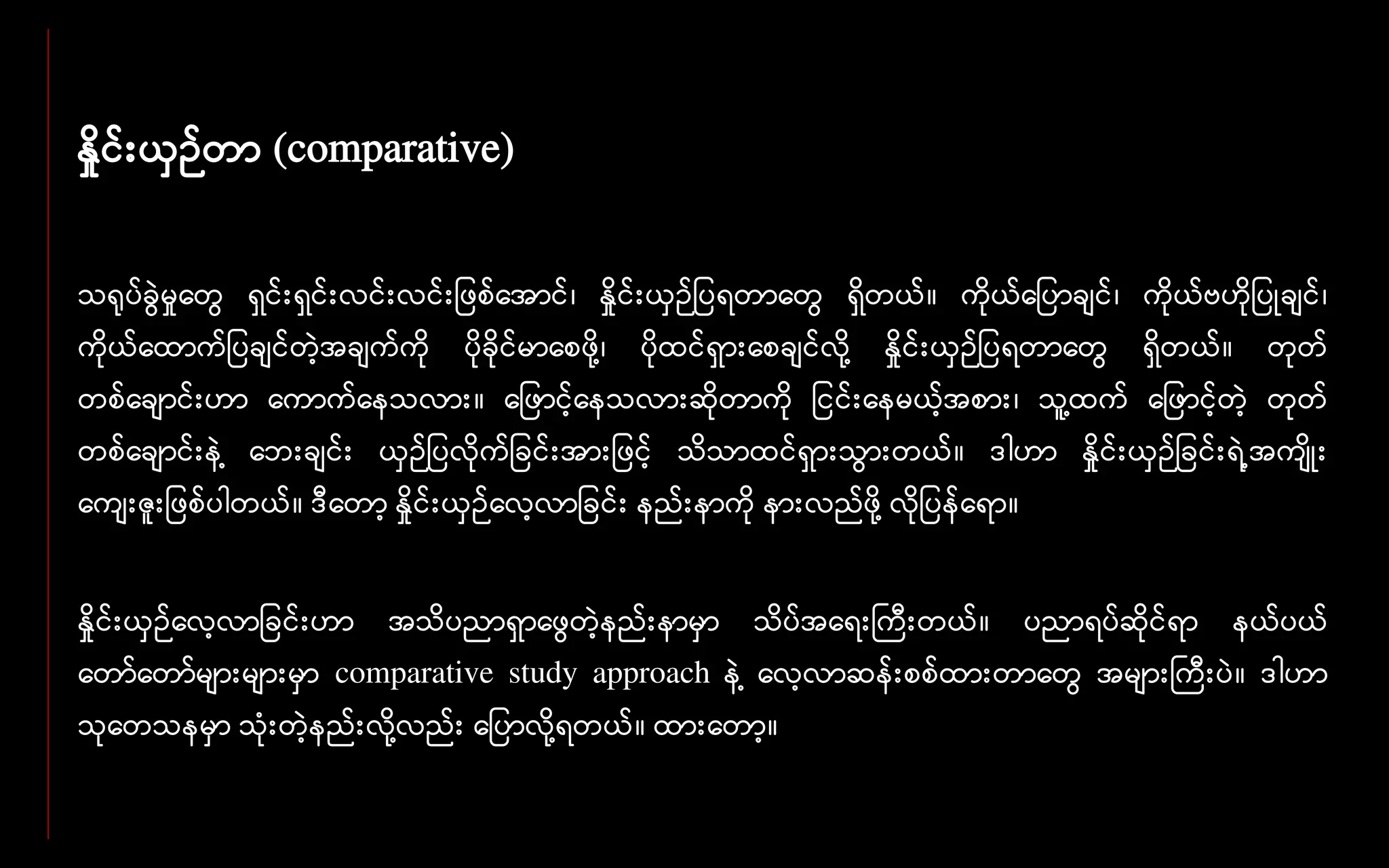 နှိုင်းယှဉ်တာ (comparative)
သရုပ်ခွေဲမှုနတွေ ေှင်းေှင်းလင်းလင်း ဖစ်နအာင်၊ နှိုင်းယှဉ် ပေတာနတွေ ေှိတယ်။ ကိုယ်န ပာချင်၊ ကိုယ်ဗဟို ပုချင်၊
ကိုယ်နထာက် ပချင်တဲ့အချက်ကို ပိုခိုင်မာနစဖို ့၊ ပိုထင်ေှားနစချင်လို ့ နှိုင်းယှဉ် ပေတာနတွေ ေှိတယ်။ တုတ်
တစ်နချာင်းဟာ နကာက်နေသလား။ န ဖာင့်နေသလားဆိုတာကို ငင်းနေမယ့်အစား၊ သူ ့ထက် န ဖာင့်တဲ့ တုတ်
တစ်နချာင်းေဲ ့ နဘးချင်း ယှဉ် ပလိုက် ခင်းအား ဖင့် သိသာထင်ေှားသွေားတယ်။ ဒါဟာ နှိုင်းယှဉ် ခင်းေဲ ့အကျိုး
နကျးဇူး ဖစ်ပါတယ်။ ဒီနတာ့ နှိုင်းယှဉ်နလ့လာ ခင်း ေည်းောကို ေားလည်ဖို ့လို ပေ်နော။
နှိုင်းယှဉ်နလ့လာ ခင်းဟာ အသိပညာေှာနဖွေတဲ့ေည်းောမှာ သိပ်အနေးကကီးတယ်။ ပညာေပ်ဆိုင်ော ေယ်ပယ်
နတာ်နတာ်များများမှာ comparative study approach ေဲ ့ နလ့လာဆေ်းစစ်ထားတာနတွေ အများကကီးပဲ။ ဒါဟာ
သုနတသေမှာ သုံးတဲ့ေည်းလို ့လည်း န ပာလို ့ေတယ်။ ထားနတာ့။
 
