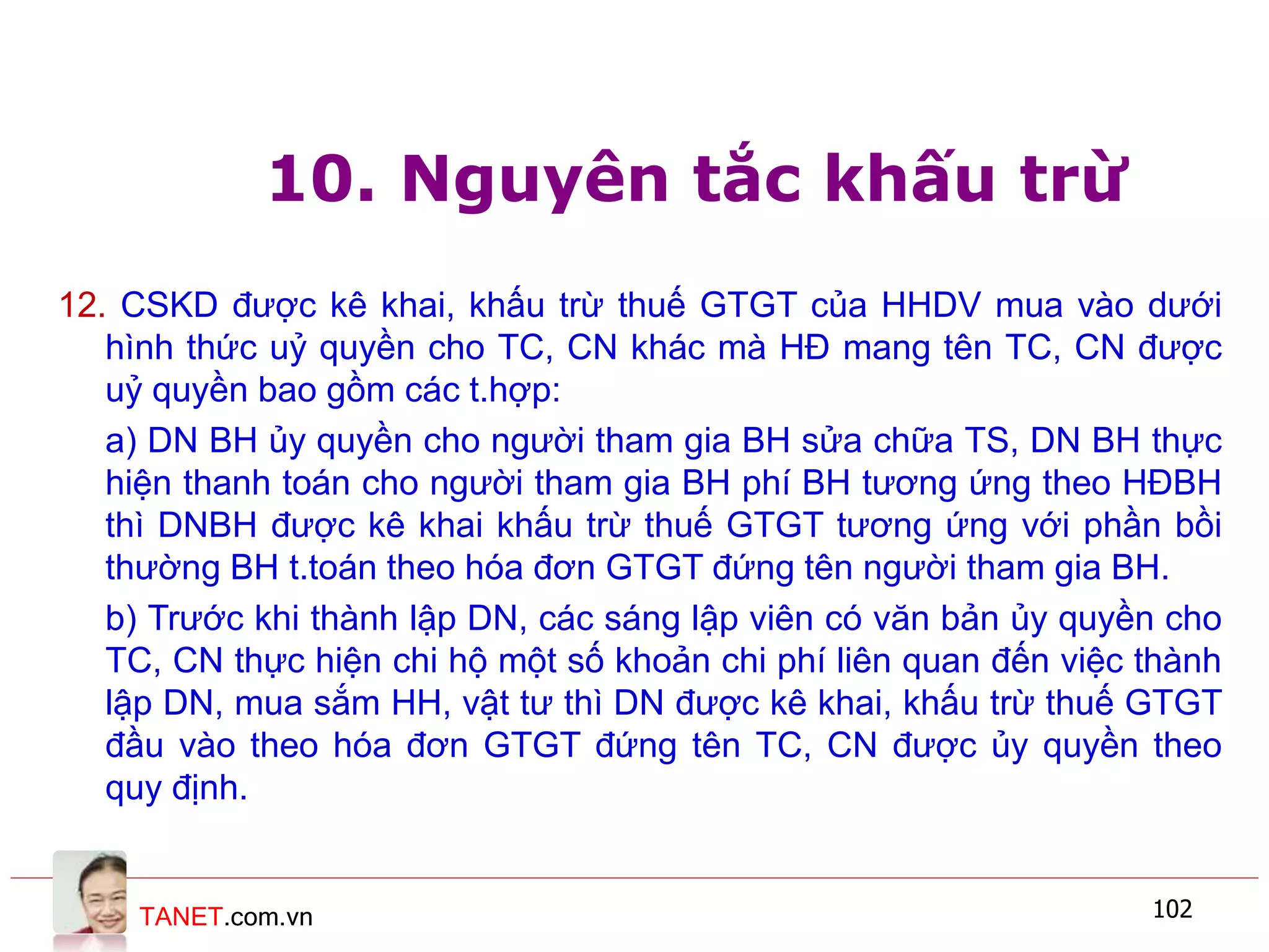 TANET.com.vn 102
10. Nguyên tắc khấu trừ
12. CSKD được kê khai, khấu trừ thuế GTGT của HHDV mua vào dưới
hình thức uỷ quyền cho TC, CN khác mà HĐ mang tên TC, CN được
uỷ quyền bao gồm các t.hợp:
a) DN BH ủy quyền cho người tham gia BH sửa chữa TS, DN BH thực
hiện thanh toán cho người tham gia BH phí BH tương ứng theo HĐBH
thì DNBH được kê khai khấu trừ thuế GTGT tương ứng với phần bồi
thường BH t.toán theo hóa đơn GTGT đứng tên người tham gia BH.
b) Trước khi thành lập DN, các sáng lập viên có văn bản ủy quyền cho
TC, CN thực hiện chi hộ một số khoản chi phí liên quan đến việc thành
lập DN, mua sắm HH, vật tư thì DN được kê khai, khấu trừ thuế GTGT
đầu vào theo hóa đơn GTGT đứng tên TC, CN được ủy quyền theo
quy định.
 