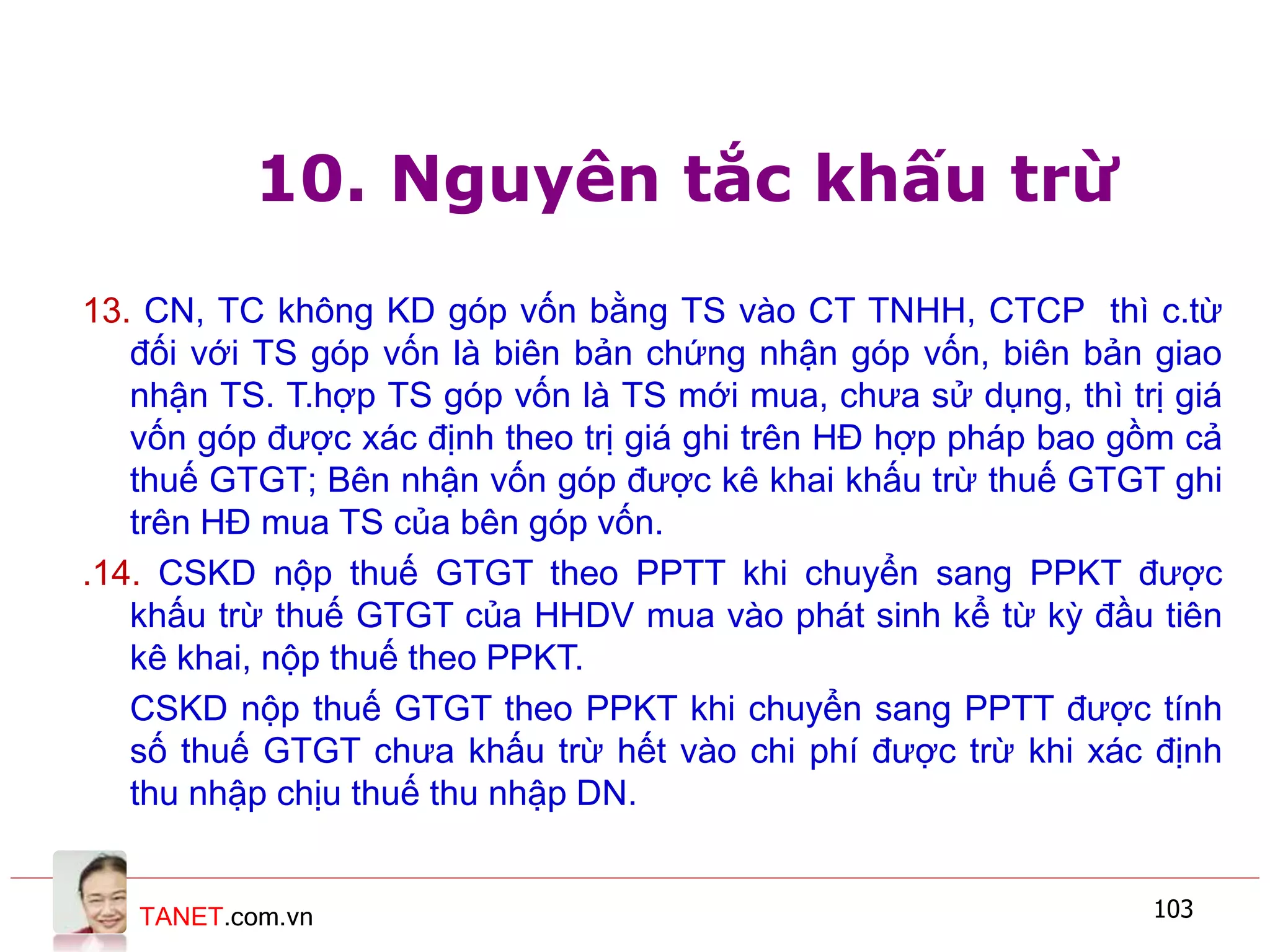 TANET.com.vn 103
10. Nguyên tắc khấu trừ
13. CN, TC không KD góp vốn bằng TS vào CT TNHH, CTCP thì c.từ
đối với TS góp vốn là biên bản chứng nhận góp vốn, biên bản giao
nhận TS. T.hợp TS góp vốn là TS mới mua, chưa sử dụng, thì trị giá
vốn góp được xác định theo trị giá ghi trên HĐ hợp pháp bao gồm cả
thuế GTGT; Bên nhận vốn góp được kê khai khấu trừ thuế GTGT ghi
trên HĐ mua TS của bên góp vốn.
.14. CSKD nộp thuế GTGT theo PPTT khi chuyển sang PPKT được
khấu trừ thuế GTGT của HHDV mua vào phát sinh kể từ kỳ đầu tiên
kê khai, nộp thuế theo PPKT.
CSKD nộp thuế GTGT theo PPKT khi chuyển sang PPTT được tính
số thuế GTGT chưa khấu trừ hết vào chi phí được trừ khi xác định
thu nhập chịu thuế thu nhập DN.
 