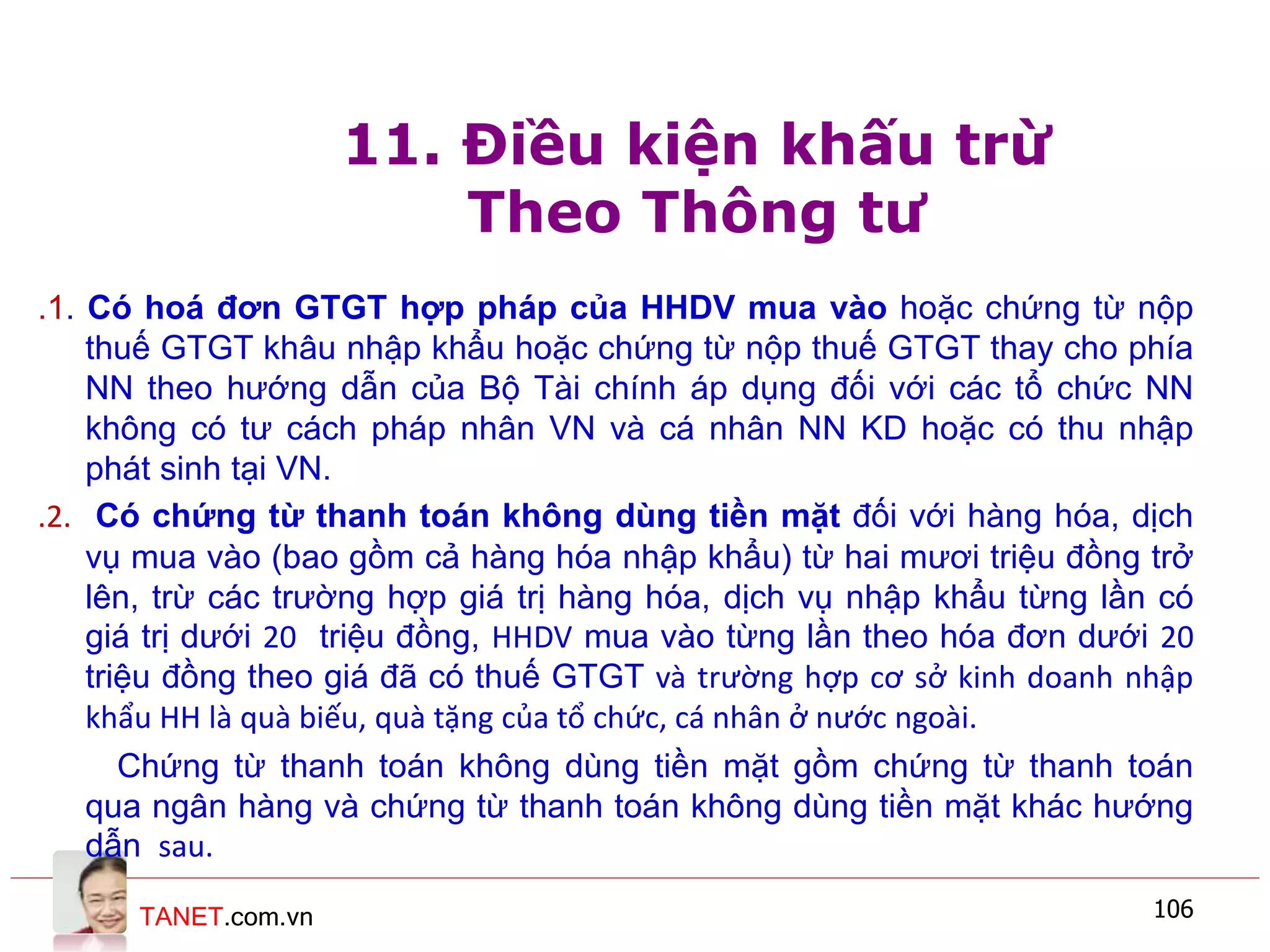 TANET.com.vn 106
11. Điều kiện khấu trừ
Theo Thông tư
.1. Có hoá đơn GTGT hợp pháp của HHDV mua vào hoặc chứng từ nộp
thuế GTGT khâu nhập khẩu hoặc chứng từ nộp thuế GTGT thay cho phía
NN theo hướng dẫn của Bộ Tài chính áp dụng đối với các tổ chức NN
không có tư cách pháp nhân VN và cá nhân NN KD hoặc có thu nhập
phát sinh tại VN.
.2. Có chứng từ thanh toán không dùng tiền mặt đối với hàng hóa, dịch
vụ mua vào (bao gồm cả hàng hóa nhập khẩu) từ hai mươi triệu đồng trở
lên, trừ các trường hợp giá trị hàng hóa, dịch vụ nhập khẩu từng lần có
giá trị dưới 20 triệu đồng, HHDV mua vào từng lần theo hóa đơn dưới 20
triệu đồng theo giá đã có thuế GTGT và trường hợp cơ sở kinh doanh nhập
khẩu HH là quà biếu, quà tặng của tổ chức, cá nhân ở nước ngoài.
Chứng từ thanh toán không dùng tiền mặt gồm chứng từ thanh toán
qua ngân hàng và chứng từ thanh toán không dùng tiền mặt khác hướng
dẫn sau.
 