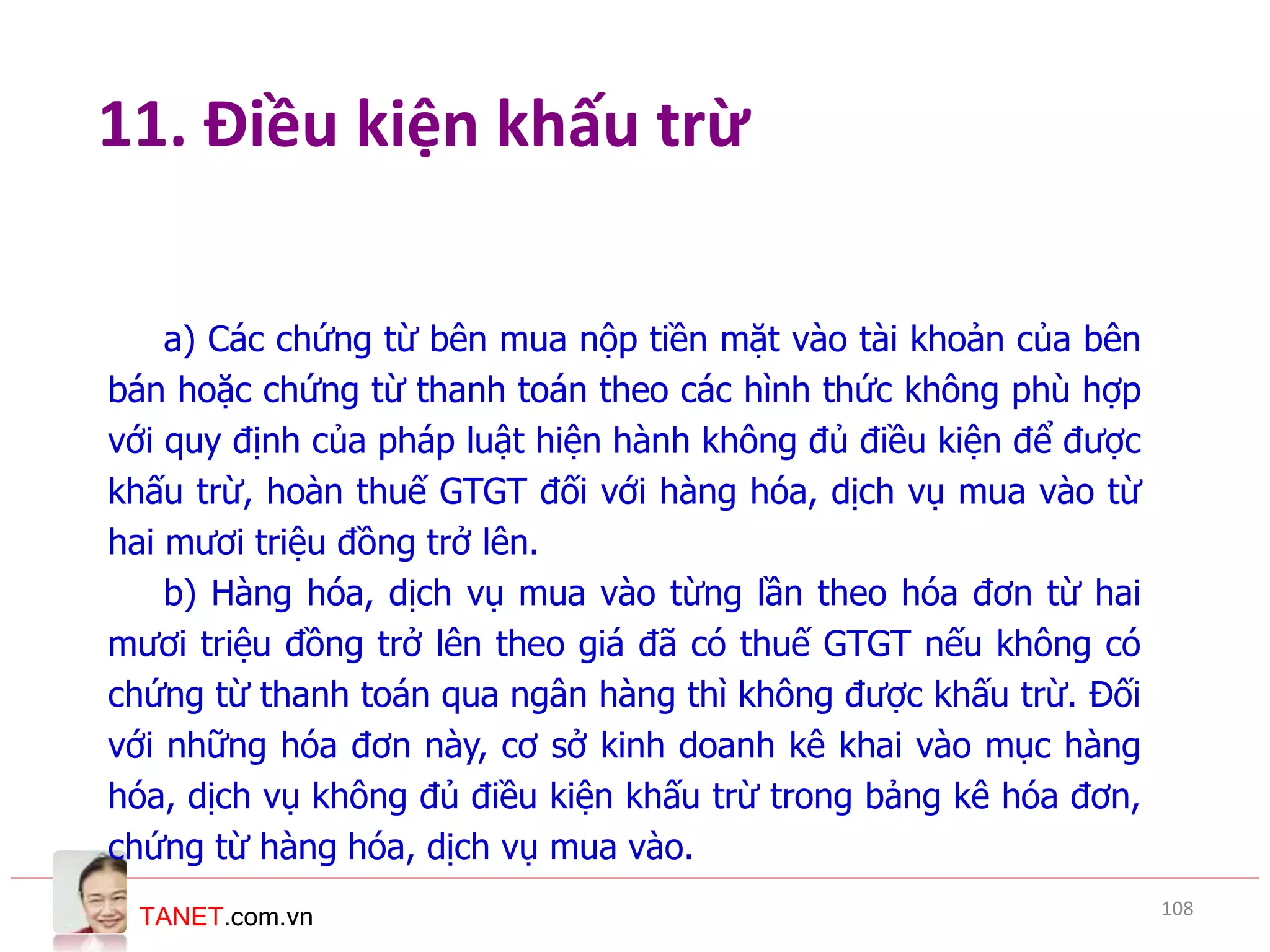 TANET.com.vn
11. Điều kiện khấu trừ
a) Các chứng từ bên mua nộp tiền mặt vào tài khoản của bên
bán hoặc chứng từ thanh toán theo các hình thức không phù hợp
với quy định của pháp luật hiện hành không đủ điều kiện để được
khấu trừ, hoàn thuế GTGT đối với hàng hóa, dịch vụ mua vào từ
hai mươi triệu đồng trở lên.
b) Hàng hóa, dịch vụ mua vào từng lần theo hóa đơn từ hai
mươi triệu đồng trở lên theo giá đã có thuế GTGT nếu không có
chứng từ thanh toán qua ngân hàng thì không được khấu trừ. Đối
với những hóa đơn này, cơ sở kinh doanh kê khai vào mục hàng
hóa, dịch vụ không đủ điều kiện khấu trừ trong bảng kê hóa đơn,
chứng từ hàng hóa, dịch vụ mua vào.
108
 