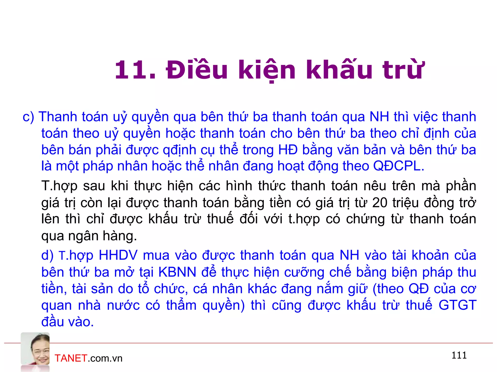 TANET.com.vn 111
11. Điều kiện khấu trừ
c) Thanh toán uỷ quyền qua bên thứ ba thanh toán qua NH thì việc thanh
toán theo uỷ quyền hoặc thanh toán cho bên thứ ba theo chỉ định của
bên bán phải được qđịnh cụ thể trong HĐ bằng văn bản và bên thứ ba
là một pháp nhân hoặc thể nhân đang hoạt động theo QĐCPL.
T.hợp sau khi thực hiện các hình thức thanh toán nêu trên mà phần
giá trị còn lại được thanh toán bằng tiền có giá trị từ 20 triệu đồng trở
lên thì chỉ được khấu trừ thuế đối với t.hợp có chứng từ thanh toán
qua ngân hàng.
d) T.hợp HHDV mua vào được thanh toán qua NH vào tài khoản của
bên thứ ba mở tại KBNN để thực hiện cưỡng chế bằng biện pháp thu
tiền, tài sản do tổ chức, cá nhân khác đang nắm giữ (theo QĐ của cơ
quan nhà nước có thẩm quyền) thì cũng được khấu trừ thuế GTGT
đầu vào.
 
