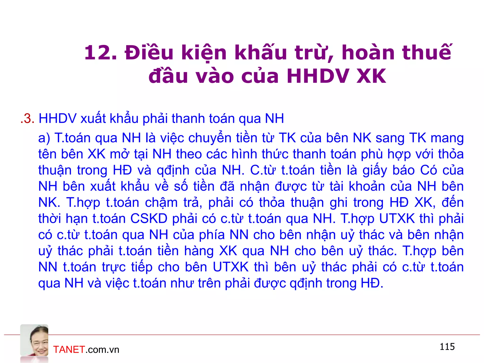 TANET.com.vn 115
12. Điều kiện khấu trừ, hoàn thuế
đầu vào của HHDV XK
.3. HHDV xuất khẩu phải thanh toán qua NH
a) T.toán qua NH là việc chuyển tiền từ TK của bên NK sang TK mang
tên bên XK mở tại NH theo các hình thức thanh toán phù hợp với thỏa
thuận trong HĐ và qđịnh của NH. C.từ t.toán tiền là giấy báo Có của
NH bên xuất khẩu về số tiền đã nhận được từ tài khoản của NH bên
NK. T.hợp t.toán chậm trả, phải có thỏa thuận ghi trong HĐ XK, đến
thời hạn t.toán CSKD phải có c.từ t.toán qua NH. T.hợp UTXK thì phải
có c.từ t.toán qua NH của phía NN cho bên nhận uỷ thác và bên nhận
uỷ thác phải t.toán tiền hàng XK qua NH cho bên uỷ thác. T.hợp bên
NN t.toán trực tiếp cho bên UTXK thì bên uỷ thác phải có c.từ t.toán
qua NH và việc t.toán như trên phải được qđịnh trong HĐ.
 