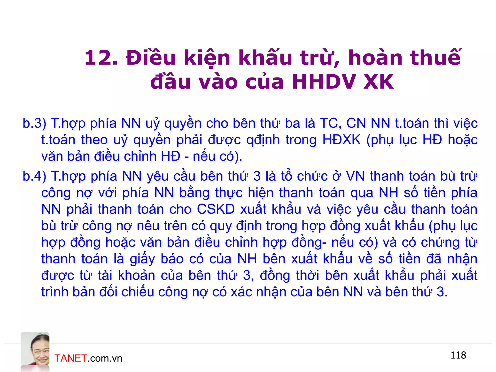 TANET.com.vn 118
12. Điều kiện khấu trừ, hoàn thuế
đầu vào của HHDV XK
b.3) T.hợp phía NN uỷ quyền cho bên thứ ba là TC, CN NN t.toán thì việc
t.toán theo uỷ quyền phải được qđịnh trong HĐXK (phụ lục HĐ hoặc
văn bản điều chỉnh HĐ - nếu có).
b.4) T.hợp phía NN yêu cầu bên thứ 3 là tổ chức ở VN thanh toán bù trừ
công nợ với phía NN bằng thực hiện thanh toán qua NH số tiền phía
NN phải thanh toán cho CSKD xuất khẩu và việc yêu cầu thanh toán
bù trừ công nợ nêu trên có quy định trong hợp đồng xuất khẩu (phụ lục
hợp đồng hoặc văn bản điều chỉnh hợp đồng- nếu có) và có chứng từ
thanh toán là giấy báo có của NH bên xuất khẩu về số tiền đã nhận
được từ tài khoản của bên thứ 3, đồng thời bên xuất khẩu phải xuất
trình bản đối chiếu công nợ có xác nhận của bên NN và bên thứ 3.
 