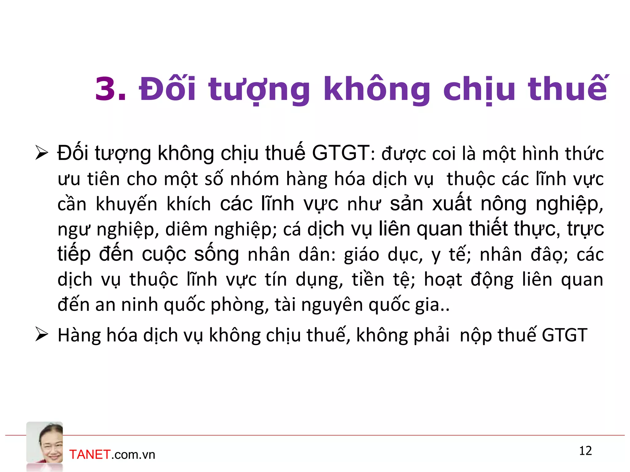 TANET.com.vn 12
3. Đối tượng không chịu thuế
 Đối tượng không chịu thuế GTGT: được coi là một hình thức
ưu tiên cho một số nhóm hàng hóa dịch vụ thuộc các lĩnh vực
cần khuyến khích các lĩnh vực như sản xuất nông nghiệp,
ngư nghiệp, diêm nghiệp; cá dịch vụ liên quan thiết thực, trực
tiếp đến cuộc sống nhân dân: giáo dục, y tế; nhân đâọ; các
dịch vụ thuộc lĩnh vực tín dụng, tiền tệ; hoạt động liên quan
đến an ninh quốc phòng, tài nguyên quốc gia..
 Hàng hóa dịch vụ không chịu thuế, không phải nộp thuế GTGT
 