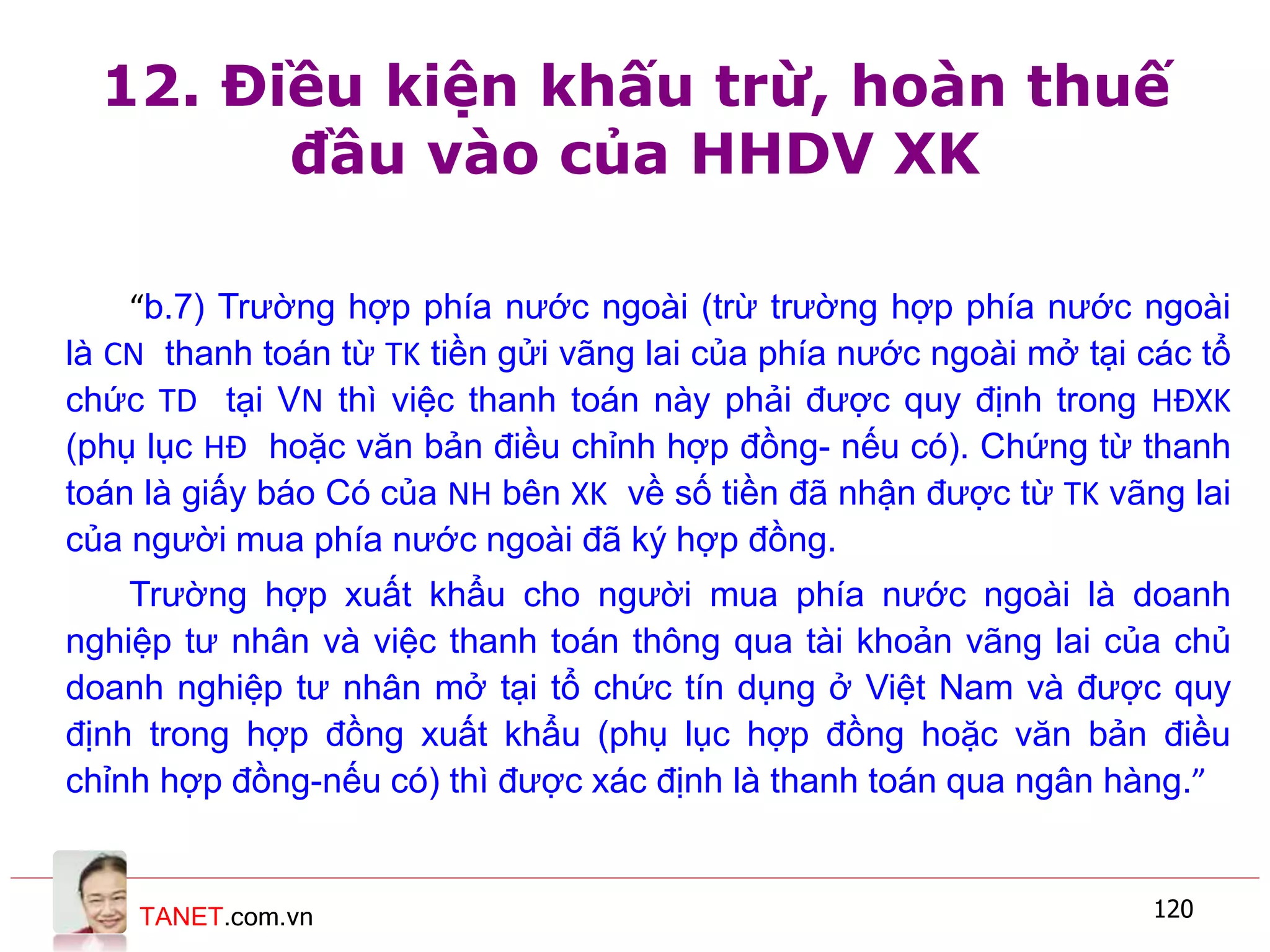 TANET.com.vn 120
12. Điều kiện khấu trừ, hoàn thuế
đầu vào của HHDV XK
“b.7) Trường hợp phía nước ngoài (trừ trường hợp phía nước ngoài
là CN thanh toán từ TK tiền gửi vãng lai của phía nước ngoài mở tại các tổ
chức TD tại VN thì việc thanh toán này phải được quy định trong HĐXK
(phụ lục HĐ hoặc văn bản điều chỉnh hợp đồng- nếu có). Chứng từ thanh
toán là giấy báo Có của NH bên XK về số tiền đã nhận được từ TK vãng lai
của người mua phía nước ngoài đã ký hợp đồng.
Trường hợp xuất khẩu cho người mua phía nước ngoài là doanh
nghiệp tư nhân và việc thanh toán thông qua tài khoản vãng lai của chủ
doanh nghiệp tư nhân mở tại tổ chức tín dụng ở Việt Nam và được quy
định trong hợp đồng xuất khẩu (phụ lục hợp đồng hoặc văn bản điều
chỉnh hợp đồng-nếu có) thì được xác định là thanh toán qua ngân hàng.”
 