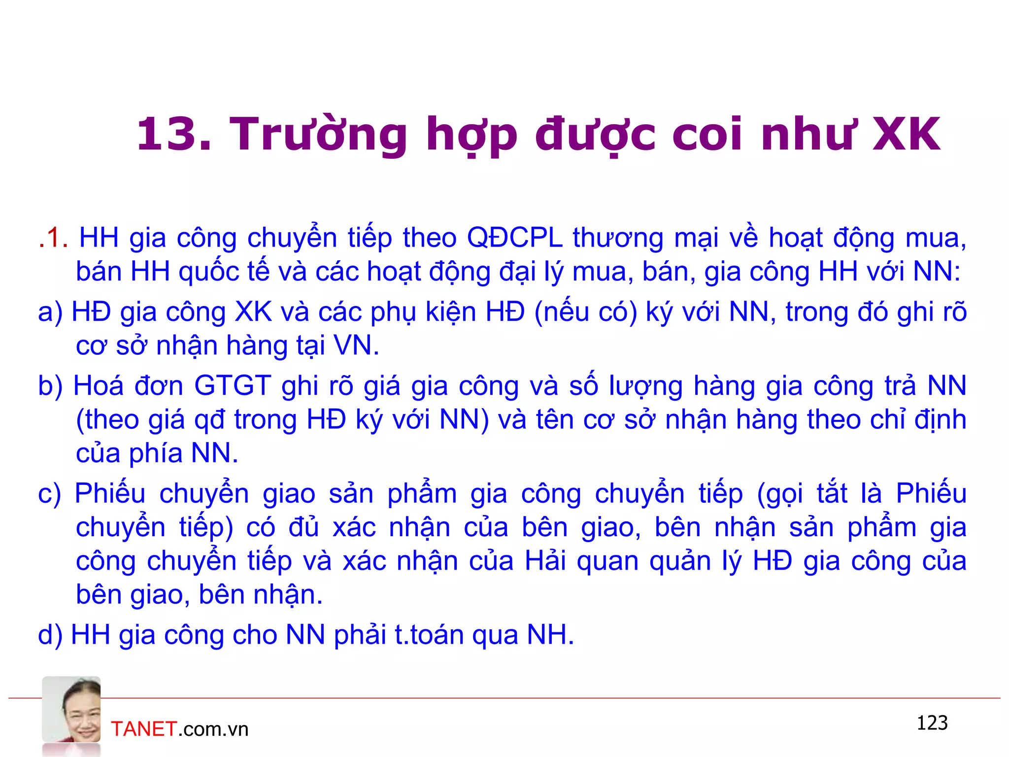 TANET.com.vn 123
13. Trường hợp được coi như XK
.1. HH gia công chuyển tiếp theo QĐCPL thương mại về hoạt động mua,
bán HH quốc tế và các hoạt động đại lý mua, bán, gia công HH với NN:
a) HĐ gia công XK và các phụ kiện HĐ (nếu có) ký với NN, trong đó ghi rõ
cơ sở nhận hàng tại VN.
b) Hoá đơn GTGT ghi rõ giá gia công và số lượng hàng gia công trả NN
(theo giá qđ trong HĐ ký với NN) và tên cơ sở nhận hàng theo chỉ định
của phía NN.
c) Phiếu chuyển giao sản phẩm gia công chuyển tiếp (gọi tắt là Phiếu
chuyển tiếp) có đủ xác nhận của bên giao, bên nhận sản phẩm gia
công chuyển tiếp và xác nhận của Hải quan quản lý HĐ gia công của
bên giao, bên nhận.
d) HH gia công cho NN phải t.toán qua NH.
 