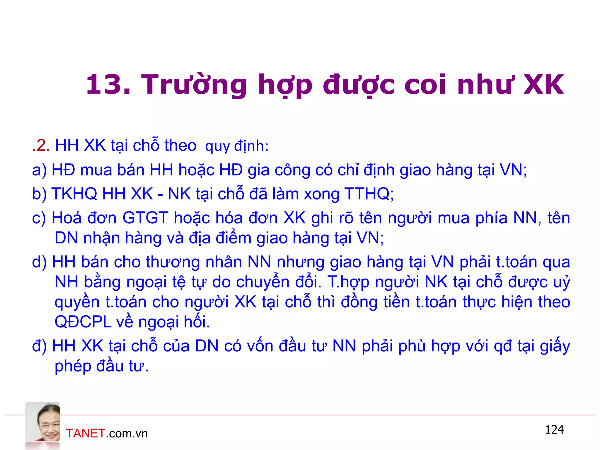TANET.com.vn 124
13. Trường hợp được coi như XK
.2. HH XK tại chỗ theo quy định:
a) HĐ mua bán HH hoặc HĐ gia công có chỉ định giao hàng tại VN;
b) TKHQ HH XK - NK tại chỗ đã làm xong TTHQ;
c) Hoá đơn GTGT hoặc hóa đơn XK ghi rõ tên người mua phía NN, tên
DN nhận hàng và địa điểm giao hàng tại VN;
d) HH bán cho thương nhân NN nhưng giao hàng tại VN phải t.toán qua
NH bằng ngoại tệ tự do chuyển đổi. T.hợp người NK tại chỗ được uỷ
quyền t.toán cho người XK tại chỗ thì đồng tiền t.toán thực hiện theo
QĐCPL về ngoại hối.
đ) HH XK tại chỗ của DN có vốn đầu tư NN phải phù hợp với qđ tại giấy
phép đầu tư.
 