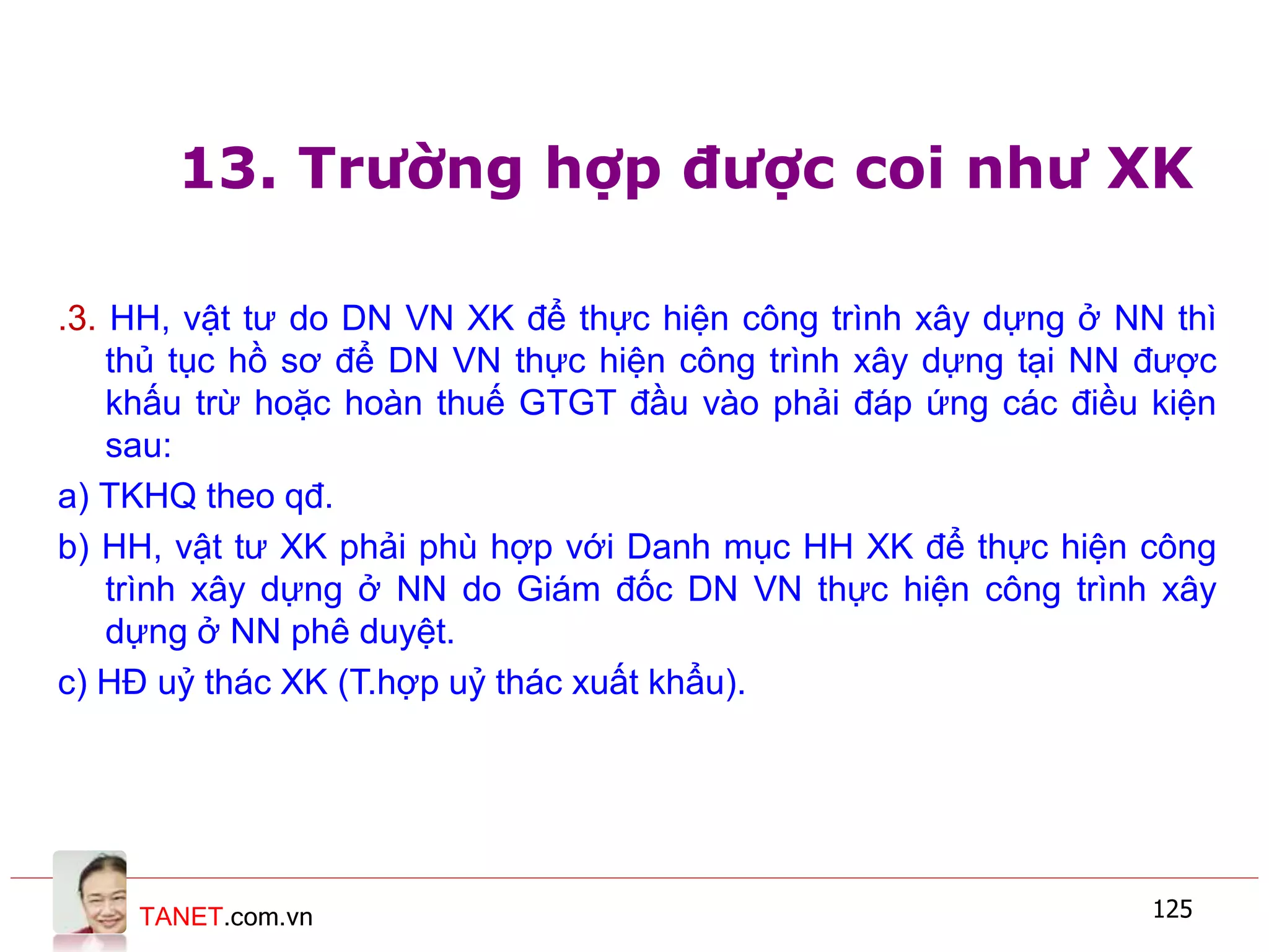 TANET.com.vn 125
13. Trường hợp được coi như XK
.3. HH, vật tư do DN VN XK để thực hiện công trình xây dựng ở NN thì
thủ tục hồ sơ để DN VN thực hiện công trình xây dựng tại NN được
khấu trừ hoặc hoàn thuế GTGT đầu vào phải đáp ứng các điều kiện
sau:
a) TKHQ theo qđ.
b) HH, vật tư XK phải phù hợp với Danh mục HH XK để thực hiện công
trình xây dựng ở NN do Giám đốc DN VN thực hiện công trình xây
dựng ở NN phê duyệt.
c) HĐ uỷ thác XK (T.hợp uỷ thác xuất khẩu).
 