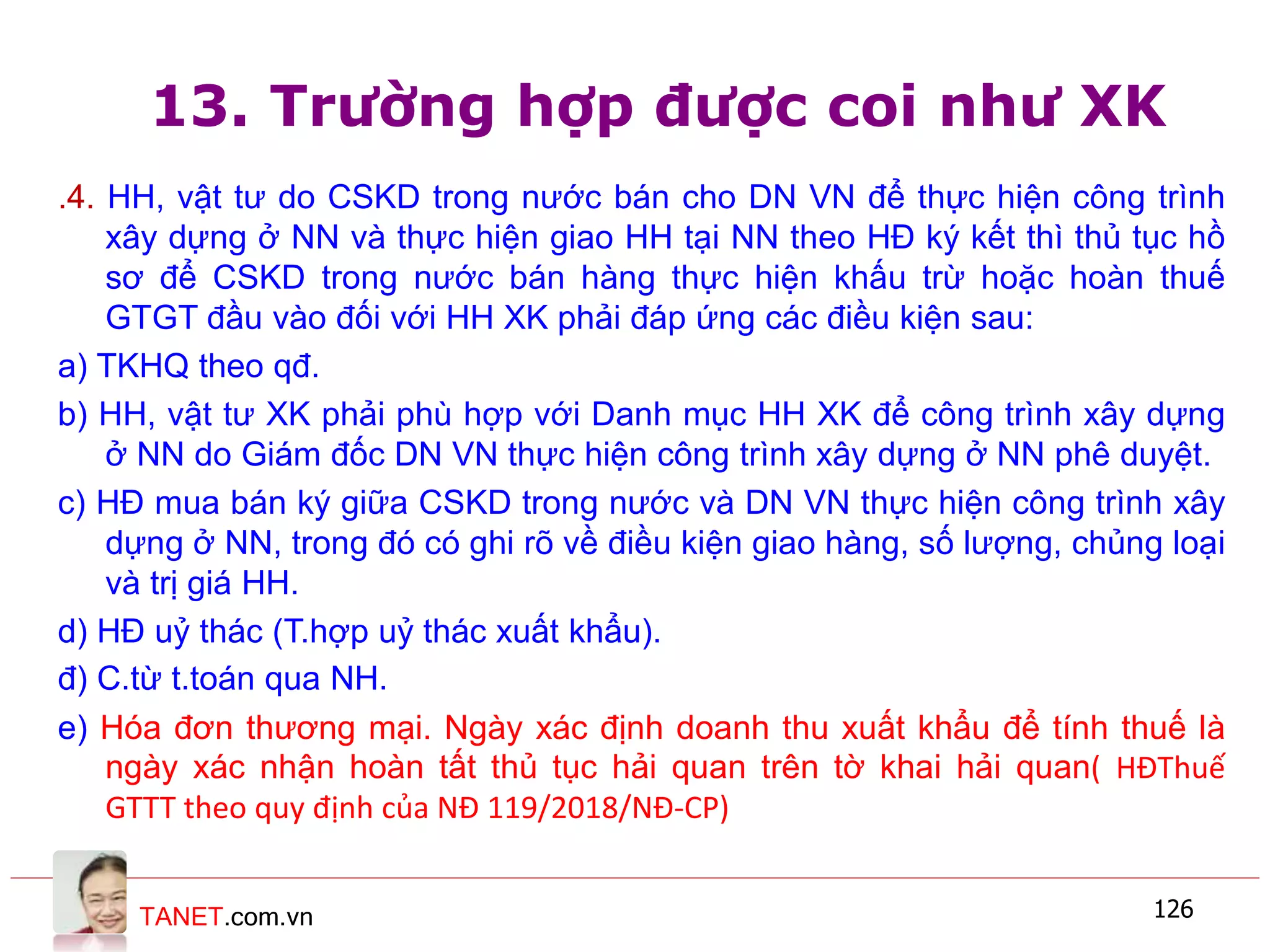 TANET.com.vn 126
13. Trường hợp được coi như XK
.4. HH, vật tư do CSKD trong nước bán cho DN VN để thực hiện công trình
xây dựng ở NN và thực hiện giao HH tại NN theo HĐ ký kết thì thủ tục hồ
sơ để CSKD trong nước bán hàng thực hiện khấu trừ hoặc hoàn thuế
GTGT đầu vào đối với HH XK phải đáp ứng các điều kiện sau:
a) TKHQ theo qđ.
b) HH, vật tư XK phải phù hợp với Danh mục HH XK để công trình xây dựng
ở NN do Giám đốc DN VN thực hiện công trình xây dựng ở NN phê duyệt.
c) HĐ mua bán ký giữa CSKD trong nước và DN VN thực hiện công trình xây
dựng ở NN, trong đó có ghi rõ về điều kiện giao hàng, số lượng, chủng loại
và trị giá HH.
d) HĐ uỷ thác (T.hợp uỷ thác xuất khẩu).
đ) C.từ t.toán qua NH.
e) Hóa đơn thương mại. Ngày xác định doanh thu xuất khẩu để tính thuế là
ngày xác nhận hoàn tất thủ tục hải quan trên tờ khai hải quan( HĐThuế
GTTT theo quy định của NĐ 119/2018/NĐ-CP)
 