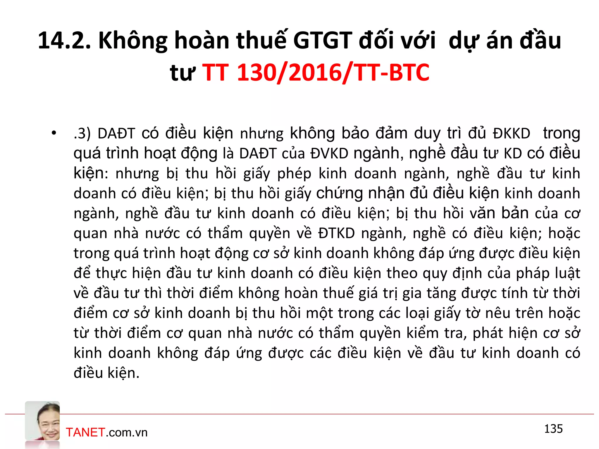 TANET.com.vn
14.2. Không hoàn thuế GTGT đối với dự án đầu
tư TT 130/2016/TT-BTC
• .3) DAĐT có điều kiện nhưng không bảo đảm duy trì đủ ĐKKD trong
quá trình hoạt động là DAĐT của ĐVKD ngành, nghề đầu tư KD có điều
kiện: nhưng bị thu hồi giấy phép kinh doanh ngành, nghề đầu tư kinh
doanh có điều kiện; bị thu hồi giấy chứng nhận đủ điều kiện kinh doanh
ngành, nghề đầu tư kinh doanh có điều kiện; bị thu hồi văn bản của cơ
quan nhà nước có thẩm quyền về ĐTKD ngành, nghề có điều kiện; hoặc
trong quá trình hoạt động cơ sở kinh doanh không đáp ứng được điều kiện
để thực hiện đầu tư kinh doanh có điều kiện theo quy định của pháp luật
về đầu tư thì thời điểm không hoàn thuế giá trị gia tăng được tính từ thời
điểm cơ sở kinh doanh bị thu hồi một trong các loại giấy tờ nêu trên hoặc
từ thời điểm cơ quan nhà nước có thẩm quyền kiểm tra, phát hiện cơ sở
kinh doanh không đáp ứng được các điều kiện về đầu tư kinh doanh có
điều kiện.
135
 