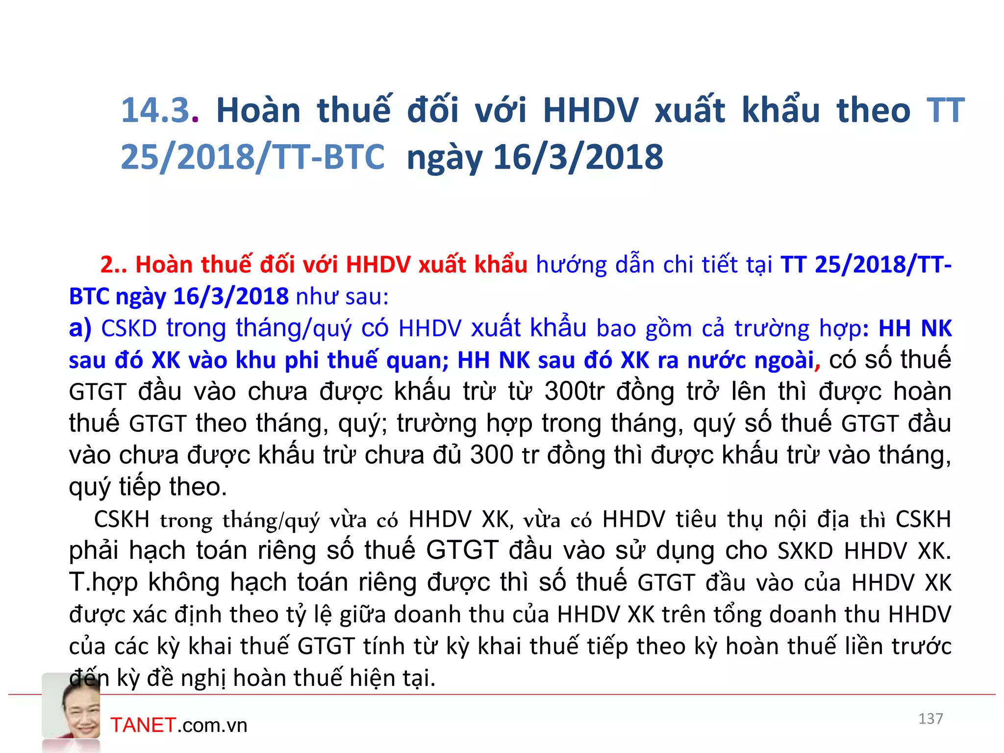 TANET.com.vn
14.3. Hoàn thuế đối với HHDV xuất khẩu theo TT
25/2018/TT-BTC ngày 16/3/2018
2.. Hoàn thuế đối với HHDV xuất khẩu hướng dẫn chi tiết tại TT 25/2018/TT-
BTC ngày 16/3/2018 như sau:
a) CSKD trong tháng/quý có HHDV xuất khẩu bao gồm cả trường hợp: HH NK
sau đó XK vào khu phi thuế quan; HH NK sau đó XK ra nước ngoài, có số thuế
GTGT đầu vào chưa được khấu trừ từ 300tr đồng trở lên thì được hoàn
thuế GTGT theo tháng, quý; trường hợp trong tháng, quý số thuế GTGT đầu
vào chưa được khấu trừ chưa đủ 300 tr đồng thì được khấu trừ vào tháng,
quý tiếp theo.
CSKH trong tháng/quý vừa có HHDV XK, vừa có HHDV tiêu thụ nội địa thì CSKH
phải hạch toán riêng số thuế GTGT đầu vào sử dụng cho SXKD HHDV XK.
T.hợp không hạch toán riêng được thì số thuế GTGT đầu vào của HHDV XK
được xác định theo tỷ lệ giữa doanh thu của HHDV XK trên tổng doanh thu HHDV
của các kỳ khai thuế GTGT tính từ kỳ khai thuế tiếp theo kỳ hoàn thuế liền trước
đến kỳ đề nghị hoàn thuế hiện tại.
137
 
