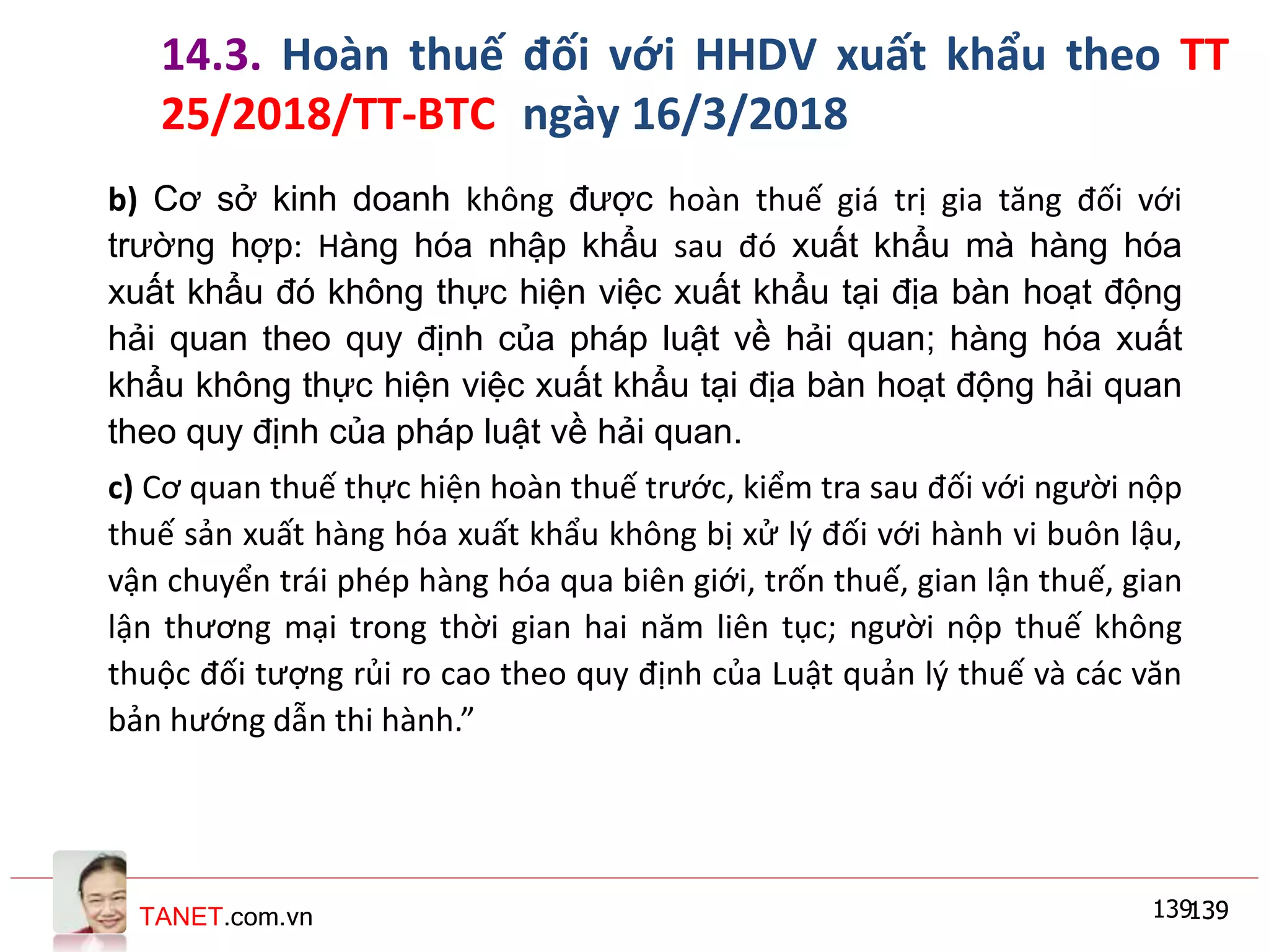 TANET.com.vn 139139
b) Cơ sở kinh doanh không được hoàn thuế giá trị gia tăng đối với
trường hợp: Hàng hóa nhập khẩu sau đó xuất khẩu mà hàng hóa
xuất khẩu đó không thực hiện việc xuất khẩu tại địa bàn hoạt động
hải quan theo quy định của pháp luật về hải quan; hàng hóa xuất
khẩu không thực hiện việc xuất khẩu tại địa bàn hoạt động hải quan
theo quy định của pháp luật về hải quan.
c) Cơ quan thuế thực hiện hoàn thuế trước, kiểm tra sau đối với người nộp
thuế sản xuất hàng hóa xuất khẩu không bị xử lý đối với hành vi buôn lậu,
vận chuyển trái phép hàng hóa qua biên giới, trốn thuế, gian lận thuế, gian
lận thương mại trong thời gian hai năm liên tục; người nộp thuế không
thuộc đối tượng rủi ro cao theo quy định của Luật quản lý thuế và các văn
bản hướng dẫn thi hành.”
139139
14.3. Hoàn thuế đối với HHDV xuất khẩu theo TT
25/2018/TT-BTC ngày 16/3/2018
 