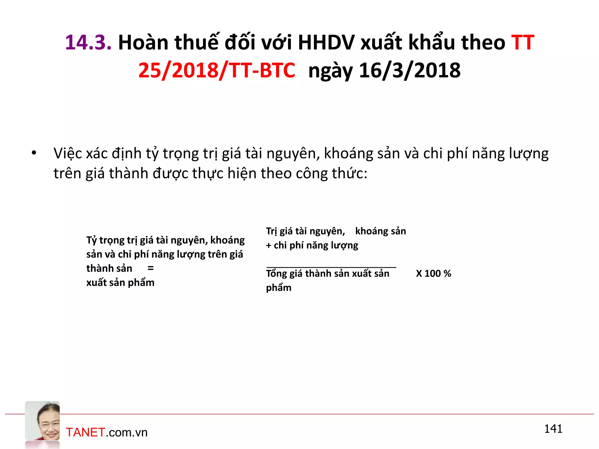 TANET.com.vn
14.3. Hoàn thuế đối với HHDV xuất khẩu theo TT
25/2018/TT-BTC ngày 16/3/2018
• Việc xác định tỷ trọng trị giá tài nguyên, khoáng sản và chi phí năng lượng
trên giá thành được thực hiện theo công thức:
141
Tỷ trọng trị giá tài nguyên, khoáng
sản và chi phí năng lượng trên giá
thành sản =
xuất sản phẩm
Trị giá tài nguyên, khoáng sản
+ chi phí năng lượng
Tổng giá thành sản xuất sản
phẩm
X 100 %
 